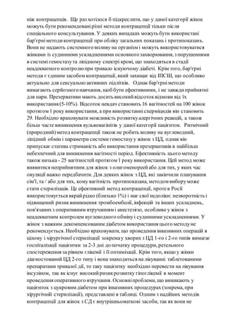 ніж контрацепція. Ще раз хотілося б підкреслити, що у даної категорії жінок 
можуть бути рекомендовані різні методи контрацепції тільки піс ля 
спеціального консультування. У деяких випадках можуть бути використані 
бар'єрні методи контрацепції при обліку загальних показань і протипоказань. 
Вони не надають системного впливу на організм і можуть використовуватися 
жінками із судинними ускладненнями основного захворювання, з порушеннями 
в системі гемостазу та ліпідному спектрі крові, що знаходяться в стадії 
неадекватного контролю при тривало існуючому діабеті. Крім того, бар'єрні 
методи є єдиним засобом контрацепції, який захищає від ІПСШ, що особливо 
актуально для сексуально активних підлітків. Однак бар'єрні методи 
вимагають серйозного навчання, щоб бути ефективними, і не завжди прийнятні 
для пари. Презервативи мають досить високий відсоток відмови від їх 
використання (5-10%). Відсоток невдач становить 16 вагітностей на 100 жінок 
протягом 1 року використання, а при використанні сперміцидів він становить 
29. Необхідно враховувати можливість розвитку алергічних реакцій, а також 
більш часте виникнення вульвовагінітів у даної категорії пацієнток. Ритмічний 
(природний) метод контрацепції також не робить впливу на вуглеводний, 
ліпідний обмін і параметри системи гемостазу у жінок з ЦД, однак він 
припускає статева стриманість або використання презервативів в найбільш 
небезпечний для виникнення вагітності період. Ефективність цього методу 
також низька - 25 вагітностей протягом 1 року використання. Цей метод може 
виявитися неприйнятним для жінок з олигоменореей або для тих, у яких час 
овуляції важко передбачити. Для деяких жінок з ЦД, які закінчили планування 
сім'ї, та / або для тих, кому вагітність протипоказана, методом вибору може 
стати стерилізація. Це ефективний метод контрацепції, проте в Росії 
використовується вкрай рідко (близько 1%) і має свої недоліки: незворотність і 
підвищений ризик виникнення тромбоемболії, інфекцій та інших ускладнень, 
пов'язаних з оперативним втручанням і анестезією, особливо у жінок з 
неадекватним контролем вуглеводного обміну і судинними ускладненнями. У 
жінок з важким декомпенсованим діабетом використання цього методу не 
рекомендується. Необхідно враховувати, що проведення інвазивних операцій в 
цілому і хірургічної стерилізації зокрема у хворих з ЦД 1-го і 2-го типів вимагає 
госпіталізації пацієнтки за 2-3 дні до початку процедури, ретельного 
спостереження за рівнем глікемії і її оптимізації. Крім того, якщо у жінки 
діагностований ЦД 2-го типу і вона знаходиться на лікуванні таблетованими 
препаратами тривалої дії, то таку пацієнтку необхідно перевести на лікування 
інсуліном, так як існує високий ризик розвитку гіпоглікемії в момент 
проведення оперативного втручання. Основні проблеми, що виникають у 
пацієнток з цукровим діабетом при інвазивних процедурах (зокрема, при 
хірургічній стерилізації), представлені в таблиці. Одним з надійних методів 
контрацепції для жінок з СД є внутрішньоматкові засоби, так як вони не 
 