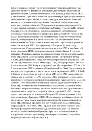 роблять системного впливу на організм і забезпечують тривалий захист від 
небажаної вагітності. Проте слід враховувати, що зниження імунологічної 
реактивності при СД сприяє розвитку будь-якої інфекції, у тому числі і ЗЗОМТ 
у цих пацієнток. Причинами запальних процесів можуть бути екстра-генітальні 
захворювання і штучні аборти, а також глюкозурія, що створює сприятливі 
умови для розмноження мікроорганізмів. Глюкозурія і зміна нормальної 
кислотності виділень піхви при СД провокують виникнення вульвовагінітів. 
Останні частіше викликаються грибами роду Candida. У хворих на ЦД нерідко 
спостерігається з-чета інфекція, викликана асоціацією мікроорганізмів. 
Спочатку дослідники ставилися насторожено до введення ВМС у жінок з ЦД. 
Надалі побоювання, що при цьому спостерігається більш часте виникнення 
інфекції, не виправдалося. В даний час вважається, що підвищений ризик 
виникнення ВЗОМТ існує тільки в момент введення і протягом наступних 20 
днів після введення ВМС. При цукровому діабеті ризик не вище, ніж у 
здорових жінок. Єдиним протипоказанням до введення ВМС у даної категорії 
жінок є наявність ІПСШ, випадкових статевих зв'язків і більше 2 статевих 
партнерів. Внутрішньоматкову контрацепцію можна призначати народжували 
жінки з ЦД, мають моногамні стійкі статеві зв'язки і не страждали раніше 
ВЗОМТ. Для профілактики запальних процесів призначають доксициклін - 200 
мг за 1 год до введення ВМС і 100 мг через 12 год, або еритроміцин - 500 мг за 
1 год до введення ВМС і таку ж дозу через 6 год, або азитроміцин - 500 мг за 1- 
2 год до введення ВМС одноразово (Межевітінова Е.А., 2006). Заслуговують на 
увагу результати ретроспективного дослідження, опубліковані в 1980 р. J.Steel і 
U.Duncan, згідно з якими вагітність у жінок з ЦД на тлі ВМС настає набагато 
частіше, ніж у здорових (36 і 4% відповідно). При дослідженні за допомогою 
електронного мікроскопа контрацептивів, віддалених через вагітність, C.Gosden 
і співавт. (1982) виявили більш виражену корозію мідної обплетення ВМС у 
жінок з ЦД в порівнянні з контрацептивами, віддаленими у здорових жінок. 
Відповідно в першому випадку, за даними хімічного аналізу, було виявлено - 
підвищене вміст хлоридів і сульфатів в мідному дроті (40% ВМС). Автори 
припустили, що зміна вуглеводного обміну при ЦД змінює властивості міді і 
веде до зниження ефективності ВМС. Проте подальші дослідження ці дані не 
підтвердили. Таким чином, внутрішньоматкові засоби досить ефективні для 
жінок з ЦД. Найбільш прийнятні для них тривало діючі медьсодержащие, 
наприклад ВМС T Cи-380A. ВМС - кращий засіб для жінок старшого віку, з 
великою тривалістю захворювання СД, що вже мають дітей і не планують 
вагітність в найближчому майбутньому. Крім того, це найкращий мето д 
контрацепції для жінок з різними судинними ускладненнями (гіпертонічна 
хвороба, ретинопатія, нефропатія та ін.) 
 
