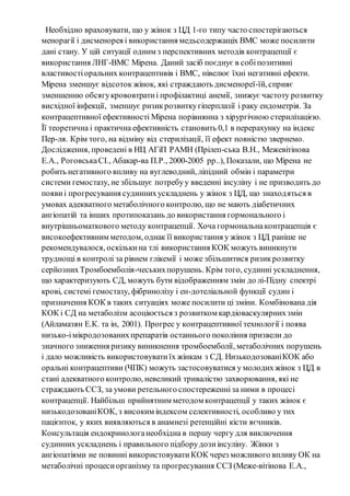 Необхідно враховувати, що у жінок з ЦД 1-го типу часто спостерігаються 
менорагії і дисменорея і використання медьсодержащіх ВМС може посилити 
дані стану. У цій ситуації одним з перспективних методів контрацепції є 
використання ЛНГ-ВМС Мірена. Даний засіб поєднує в собі позитивні 
властивості оральних контрацептивів і ВМС, нівелює їхні негативні ефекти. 
Мірена зменшує відсоток жінок, які страждають дисменореї-їй, сприяє 
зменшенню обсягу крововтрати і профілактиці анемії, знижує частоту розвитку 
висхідної інфекції, зменшує ризик розвитку гіперплазії і раку ендометрія. За 
контрацептивної ефективності Мірена порівнянна з хірургічною стерилізацією. 
Її теоретична і практична ефективність становить 0,1 в перерахунку на індекс 
Пер-ля. Крім того, на відміну від стерилізації, її ефект повністю звернемо. 
Дослідження, проведені в НЦ АГіП РАМН (Прілеп-ська В.Н., Межевітінова 
Е.А., Роговська СІ., Абакар-ва П.Р., 2000-2005 рр..), Показали, що Мірена не 
робить негативного впливу на вуглеводний, ліпідний обмін і параметри 
системи гемостазу, не збільшує потребу у введенні інсуліну і не призводить до 
появи і прогресування судинних ускладнень у жінок з ЦД, що знаход яться в 
умовах адекватного метаболічного контролю, що не мають діабетичних 
ангіопатій та інших протипоказань до використання гормонального і 
внутрішньоматкового методу контрацепції. Хоча гормональна контрацепція є 
високоефективним методом, однак її використання у жінок з ЦД раніше не 
рекомендувалося, оскільки на тлі використання КОК можуть виникнути 
труднощі в контролі за рівнем глікемії і може збільшитися ризик розвитку 
серйозних Тромбоемболія-чеських порушень. Крім того, судинні ускладнення, 
що характеризують СД, можуть бути відображенням змін до лі-Підну спектрі 
крові, системі гемостазу, фібринолізу і ен-дотеліальной функції судин і 
призначення КОК в таких ситуаціях може посилити ці зміни. Комбінована дія 
КОК і СД на метаболізм асоціюється з розвитком кардіоваскулярних змін 
(Айламазян Е.К. та ін, 2001). Прогрес у контрацептивної технології і поява 
низько-і мікродозованих препаратів останнього покоління призвели до 
значного зниження ризику виникнення тромбоемболії, метаболічних порушень 
і дало можливість використовувати їх жінкам з СД. Низькодозовані КОК або 
оральні контрацептиви (ЧПК) можуть застосовуватися у молодих жінок з ЦД в 
стані адекватного контролю, невеликий тривалістю захворювання, які не 
страждають ССЗ, за умови ретельного спостереженні за ними в процесі 
контрацепції. Найбільш прийнятним методом контрацепції у таких жінок є 
низькодозовані КОК, з високим індексом селективності, особливо у тих 
пацієнток, у яких виявляються в анамнезі ретенційні кісти яєчників. 
Консультація ендокринолога необхідна в першу чергу для виключення 
судинних ускладнень і правильного підбору дози інсуліну. Жінки з 
ангіопатіями не повинні використовувати КОК через можливого впливу ОК на 
метаболічні процеси організму та прогресування ССЗ (Меже-вітінова Е.А., 
 