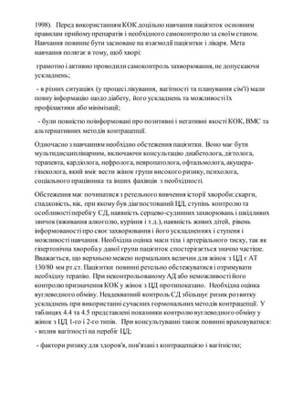 1998). Перед використанням КОК доцільно навчання пацієнток основним 
правилам прийому препаратів і необхідного самоконтролю за своїм станом. 
Навчання повинне бути засноване на взаємодії пацієнтки і лікаря. Мета 
навчання полягає в тому, щоб хворі: 
грамотно і активно проводили самоконтроль захворювання, не допускаючи 
ускладнень; 
- в різних ситуаціях (у процесі лікування, вагітності та планування сім'ї) мали 
повну інформацію щодо діабету, його ускладнень та можливості їх 
профілактики або мінімізації; 
- були повністю поінформовані про позитивні і негативні якості КОК, ВМС та 
альтернативних методів контрацепції. 
Одночасно з навчанням необхідно обстеження пацієнтки. Воно має бути 
мультидисциплінарним, включаючи консультацію диабетолога, дієтолога, 
терапевта, кардіолога, нефролога, невропатолога, офтальмолога, акушера- 
гінеколога, який вміє вести жінок групи високого ризику, психолога, 
соціального працівника та інших фахівців з необхідності. 
Обстеження має починатися з ретельного вивчення історії хвороби: скарги, 
спадковість, вік, при якому був діагностований ЦД, ступінь контролю та 
особливості перебігу СД, наявність серцево-судинних захворювань і шкідливих 
звичок (вживання алкоголю, куріння і т.д.), наявність живих дітей, рівень 
інформованості про своє захворювання і його ускладненнях і ступеня і 
можливості навчання. Необхідна оцінка маси тіла і артеріального тиску, так як 
гіпертонічна хвороба у даної групи пацієнток спостерігається значно частіше. 
Вважається, що верхньою межею нормальних величин для жінок з ЦД є АТ 
130/80 мм рт.ст. Пацієнтки повинні ретельно обстежуватися і отримувати 
необхідну терапію. При неконтрольованому АД або неможливості його 
контролю призначення КОК у жінок з ЦД протипоказано. Необхідна оцінка 
вуглеводного обміну. Неадекватний контроль СД збільшує ризик роз витку 
ускладнень при використанні сучасних гормональних методів контрацепції. У 
таблицях 4.4 та 4.5 представлені показники контролю вуглеводного обміну у 
жінок з ЦД 1-го і 2-го типів. При консультуванні також повинні враховуватися: 
- вплив вагітності на перебіг ЦД; 
- фактори ризику для здоров'я, пов'язані з контрацепцією і вагітністю; 
 