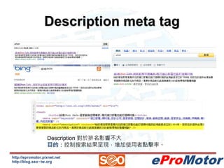 Description meta tag 
Description 對於排名影響不大 
目的：控制搜索結果呈現，增加使用者點擊率。 
http://epromotor.pixnet.net 
http://blog.seo-tw.org 
eProMotor 
 