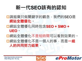 新一代SEO該有的認知 
請拋棄只做關鍵字的觀念，我們的SEO是 
網站全體優化。 
網站全體優化同時包含SEO + SMO + 
UEO。 
網站全體優化不是短時間可以看到效果的。 
網站全體優化不是一個人的事，而是一組 
人的共同努力結果。 
http://epromotor.pixnet.net 
http://blog.seo-tw.org 
eProMotor 
 