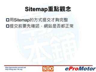 Sitemap重點觀念 
用Sitemap的方式提交才夠完整 
提交前要先確認，網站是否都正常 
http://epromotor.pixnet.net 
http://blog.seo-tw.org 
eProMotor 
 