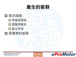 http://epromotor.pixnet.net 
http://blog.seo-tw.org 
eProMotor 
產生的客群 
 高忠誠度 
 停留時間長 
 閱覽頁數多 
 跳出率低 
 更精準的客群 
 