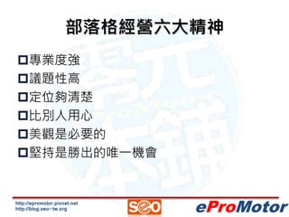 部落格經營六大精神 
http://epromotor.pixnet.net 
http://blog.seo-tw.org 
eProMotor 
專業度強 
議題性高 
定位夠清楚 
比別人用心 
美觀是必要的 
堅持是勝出的唯...