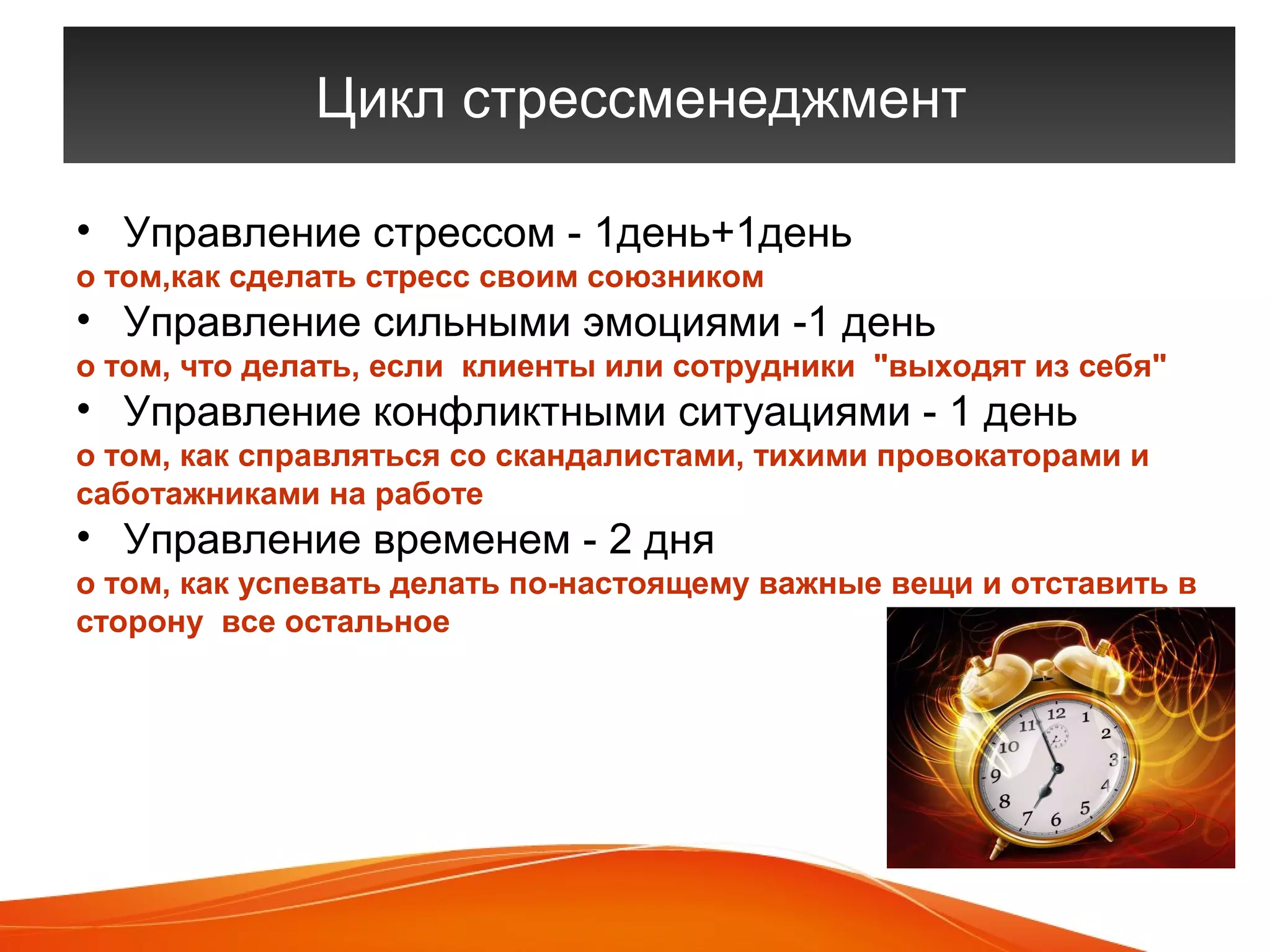 Цикл стрессменеджмент 
• Управление стрессом - 1день+1день 
о том,как сделать стресс своим союзником 
• Управление сильными эмоциями -1 день 
о том, что делать, если клиенты или сотрудники "выходят из себя" 
• Управление конфликтными ситуациями - 1 день 
о том, как справляться со скандалистами, тихими провокаторами и 
саботажниками на работе 
• Управление временем - 2 дня 
о том, как успевать делать по-настоящему важные вещи и отставить в 
сторону все остальное 
Вы можете заказать тренинг 
По телефону +7 904 36 52 130 
Или email aryon.ltd@mail.ru 
 