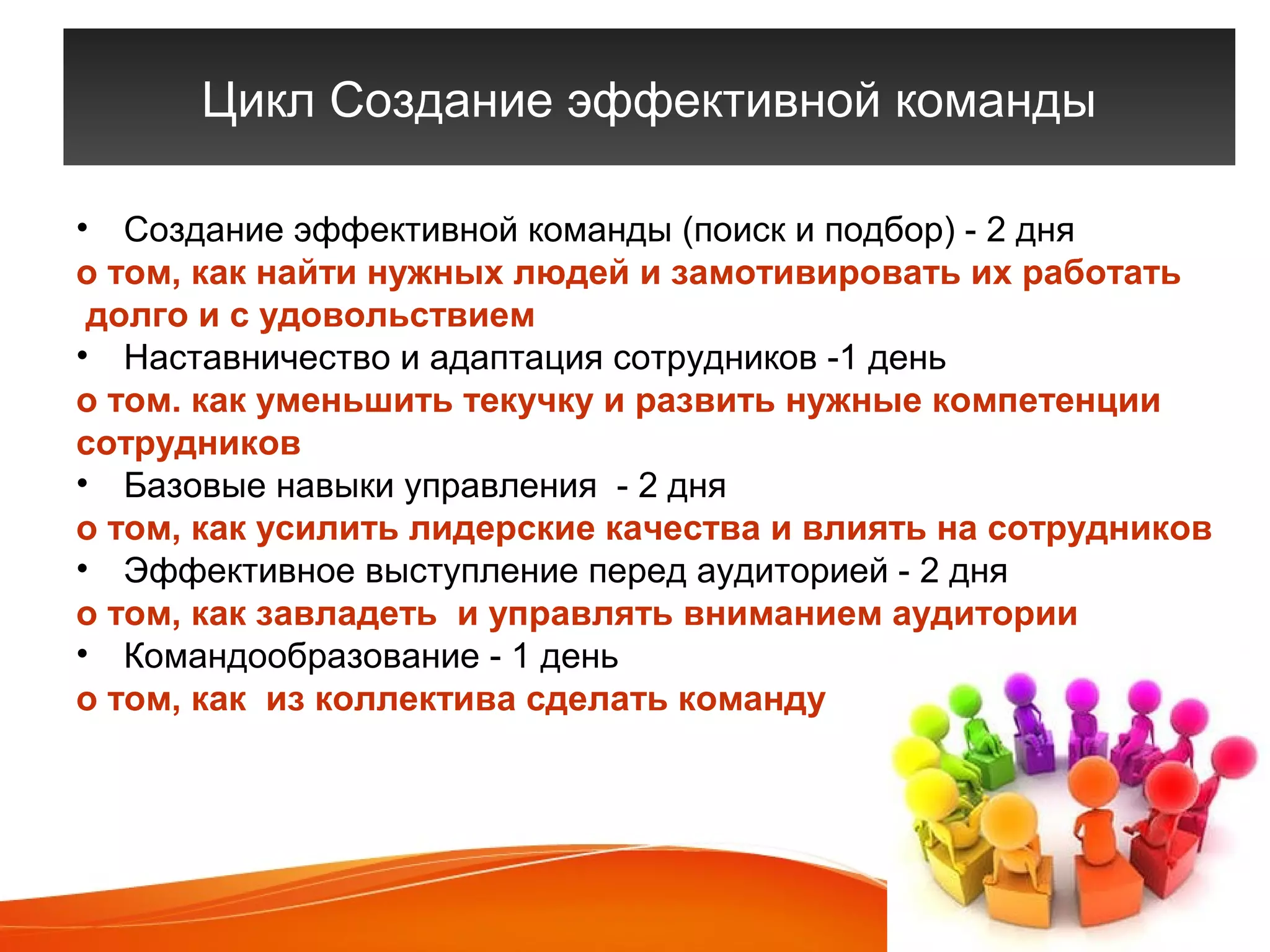 Цикл Создание эффективной команды 
• Создание эффективной команды (поиск и подбор) - 2 дня 
о том, как найти нужных людей и замотивировать их работать 
долго и с удовольствием 
• Наставничество и адаптация сотрудников -1 день 
о том. как уменьшить текучку и развить нужные компетенции 
сотрудников 
• Базовые навыки управления - 2 дня 
о том, как усилить лидерские качества и влиять на сотрудников 
• Эффективное выступление перед аудиторией - 2 дня 
о том, как завладеть и управлять вниманием аудитории 
• Командообразование - 1 день 
о том, как из коллектива сделать команду 
 