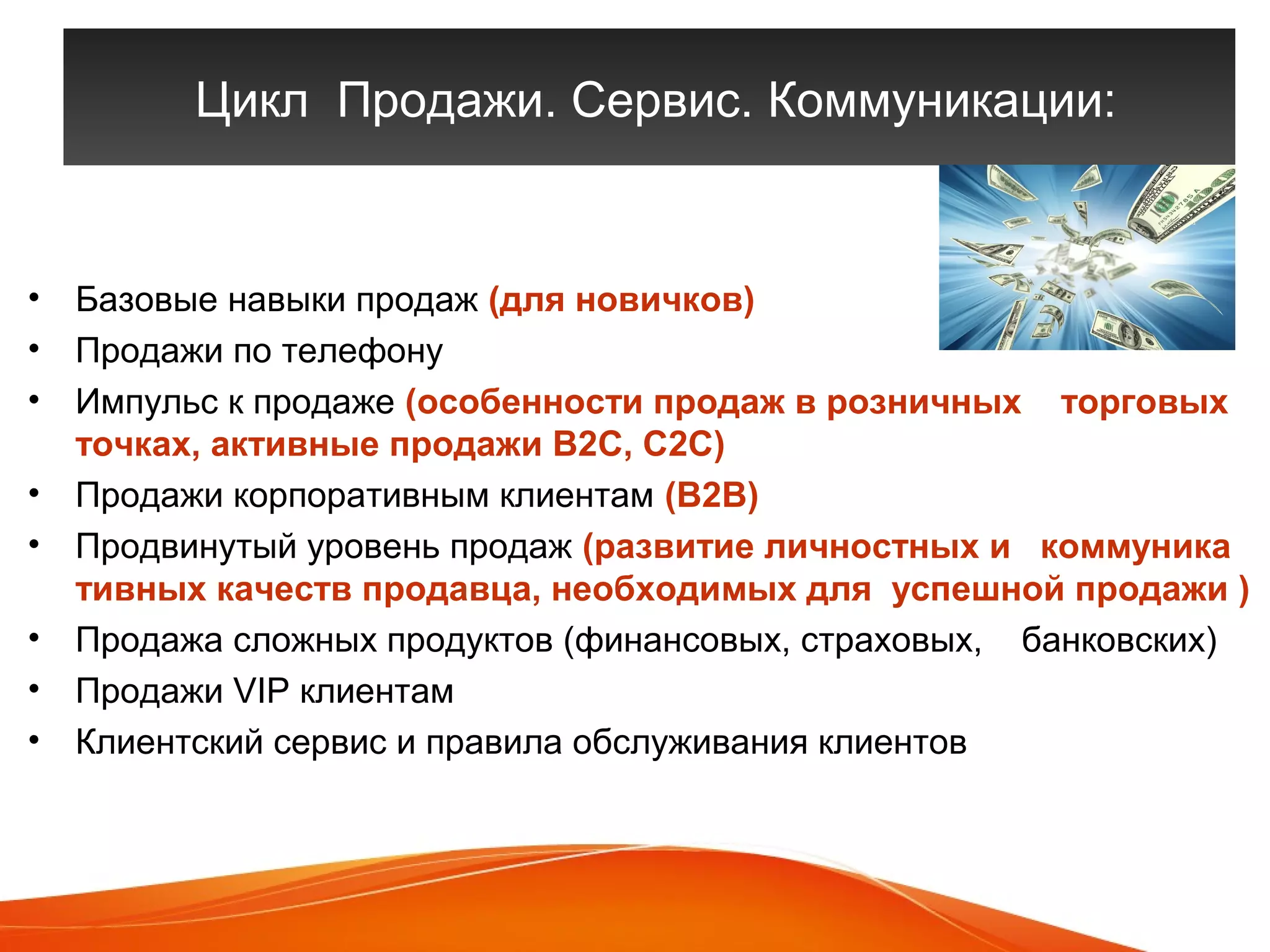 Цикл Продажи. Сервис. Коммуникации: 
• Базовые навыки продаж (для новичков) 
• Продажи по телефону 
• Импульс к продаже (особенности продаж в розничных торговых 
точках, активные продажи В2С, С2С) 
• Продажи корпоративным клиентам (В2В) 
• Продвинутый уровень продаж (развитие личностных и коммуника 
тивных качеств продавца, необходимых для успешной продажи ) 
• Продажа сложных продуктов (финансовых, страховых, банковских) 
• Продажи VIP клиентам 
• Клиентский сервис и правила обслуживания клиентов 
 