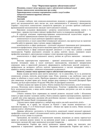 Тема: "Нормативно-правове забезпечення освіти" 
Поняття, ознаки і місце правових норм в забезпеченні освітньої галузі 
Етапи становлення законодавства про освіту 
Характеристика основних нормативних актів в галузі освіти 
Актуальні питання трудових відносин 
Література 
Анотація 
В умовах глибоких змін соціально-економічних відносин в державному і громадському 
житті для загальноосвітніх шкіл настав час, коли невідповідність її діяльності законодавству 
України і відсутність компетентних спеціалістів приводить до суттєвих проблем стабільного 
функціонування загальноосвітніх закладів і життєдіяльності соціуму. 
Важливою складовою формування і розвитку компетентного працівника освіти є їх 
нормативно - правова підготовка в процесі професійної освіти та підвищення кваліфікації. 
В структурі ключових нормативно-правових компетентностей педагогічних кадрів як 
суб'єктів освітніх правовідносин повинні бути представлені: 
компетентності в галузі освітнього правового простору; 
компетентність в галузі самостійної пізнавальної діяльності, яка ґрунтується на засвоєнні 
способів набуття правових знань із різних джерел інформації; 
компетентність в сфері громадсько - суспільної діяльності (виконання ролі громадянина, 
спеціаліста-професіонала, консультанта-захисника прав суб'єктів освітнього процесу); 
компетентність в сфері соціально-трудової діяльності ( в тому числі уміння з позицій 
законодавства України аналізувати ситуацію на ринку освітніх послуг, оцінювати власні 
професійні можливості, орієнтуватися в нормах і етиці трудових взаємовідносин); 
компетентність в сфері соціального захисту дитини як суб'єкта навчально - виховного 
процесу. 
Змістова характеристика нормативно - правової компетентності працівників освіти 
включає інтеграцію знань в галузі освітнього законодавства, можливості використання 
отриманих знань в практичній діяльності, сформованість особистісних якостей спеціаліста - 
професіонала як активного суб'єкта освітніх правовідносин в системі неперервної освіти, 
наявність досвіду емоційно - ціннісного відношення до реальності. 
Поняття, ознаки і місце правових норм в забезпеченні освітньої галузі 
Кожна людина протягом свого життя навчається - чи то самостійно, чи то за допомогою 
спеціальних установ, вчителів, репетиторів тощо. Отже, кожному з нас необхідно знати свої 
права та обов'язки в галузі освіти. Проблема правового забезпечення освіти існує давно, проте 
своє виявлення, як рівне право всіх людей, вперше вона отримала в Загальній Декларації Прав 
Людини, що була проголошена 10 грудня 1948 р Вст.26.Декларації зазначено: 
1.Кожна людина має право на освіту. Освіта повинна бути безплатною, хоча б початкова і 
загальна. Початкова освіта повинна бути обов'язковою. Технічна і професійна освіта повинна 
бути загальнодоступною, а вища освіта повинна бути однаково доступною для всіх на основі 
здібностей кожного. 
2.Освіта повинна бути спрямована на повний розвиток людської особи і збільшення 
поваги до прав людини і основних свобод. Освіта повинна сприяти взаєморозумінню, терпимості 
і дружбі між усіма народами, расовими або релігійними групами і повинна сприяти діяльності 
Організації Об'єднаних Націй з підтримання миру. 
3.Батьки мають право пріоритету у виборі виду освіти для своїх малолітніх дітей.» 
В Україні, як в країні, що входила до Комісії з прав людини визначається і діє 
верховенство права. У ст.53 Конституції сказано : «Кожен має право на освіту. Повна загальна 
середня освіта є обов'язковою. 
Держава забезпечує доступність та безплатність дошкільної, повної загальної середньої, 
професійно-технічної, вищої і післядипломної освіти, різних форм навчання; надання державних 
стипендій та пільг учням та студентам. 
Громадянам, які належать до національних меншин, відповідно до закону гарантується 
право на навчання рідною мовою чи на вивчення рідної мови у державних та комунальних 
навчальних закладах або через національні культурні товариства. 
Законодавство України про освіту визначають правові норми, що знаходять своє 
вираження в нормативно- правових актах. Завданням законодавства України про освіту є 
 