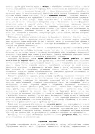 процесу. Другий урок кожного курсу — «Вступ» — передбачає ознайомлення учнів із мет ою 
вивчення відповідного історичного періоду, його особливостями та історичними джерелами. 
З мет ою н аб утт я шк ол яра ми і ст ори чн ої т а ін ших ком пе тен тн ост ей т а ві дп ові дн о до 
дер жав ни х вим ог із з ага ль но осв іт ньо ї під го тов ки у чні в окр ем ою ст ру кту рн ою ск лад ов ою 
про гра ми впе рш е ст аю ть с пе ціа ль ні у ро ки — пр акт ич ні з ан ятт я. Пра кт ичн і з аня тт я з 
іст орі ї від рі зня ют ься в ід пр ак тич ни х і л або ра тор ни х р об іт з при ро дни чи х п ре дме ті в. 
Так і за нят тя в кур сі і ст орі ї м ают ь по дв ійн у ме ту : є сп ос обо м ви вч енн я но во го 
мат ері ал у н а о сн ові оп ра цюв ан ня іс тор ич них дж ер ел та ва жли ви м з ас обо м ф ор мув ан ня 
пре дме тн их у мін ь і н ави чо к уч ні в. К ожн е із про по нов ан их п рак ти чни х за ня ть 
при свя чу єть ся пе вні й т емі та пе ред ба чає пе рев аж но сам ос тій ну ро бот у у чні в н ад 
окр еми ми пи та ння ми те ми з ви кор ис та ння м різ но ман іт них д жер ел зн ан ь ( пі дру чн ики , де 
вмі щен о те мат ич ні іс тор ич ні дж ер ела — я к тек ст ові , так і в із уал ьн і, до від ко ві 
мат ері ал и, за пи тан ня і за вд анн я, і нте рн ет­ре 
сур си , фон ди м узе їв , міс це ві іс тор ич ні 
пам ’ят ки ,ог ля нут і уч ням и) . 
Відповідно до вікових можливостей учнів та історичного контексту практичні заняття 
мають сприяти здобуттю школярами навичок аналізу різних історичних джерел, розумінню 
ними важливості таких категорій, як час і простір, зміни та безперервність, причини і 
наслідки, значущість подій та процесів, культурна різноманітність, важливість доказ і в 
і можливість різних інтерпретацій. 
Під час практичного заняття вчитель є консультантом у процесі самостійної роботи 
учнів, надаючи їм необхідну допомогу залежно від віку та пізнавальних можливосте й. 
Матеріали до практичних занять і методичні рекомендації щодо організації пізнавальної 
діяльності учнів мають бути подані в підручниках. Порядок проведення практичних занять 
та оцінювання їх результатів залишається в компетенції вчителя. 
Програмою передбачено також уроки узагальнення до окремих розділів та уроки 
узагальнення до окремих курсів. На цих уроках учні з д опомогою вчителя мають можливіс ть 
систематизувати вивчене, відрефлексувати процес навчання і повернутись до найскладніш их 
моментів теми, курсу, піднести розуміння навчального матеріалу на новий рівен ь, 
використати міжкурсові та міжпредметні зв’язки. Деякі з уроків узагальнення вчитель 
може проводити як інтегровані, об’єднуючи історію України і всесвітню заради 
поглиблення розуміння учнями взаємозумовленості історичних процесів національної та 
європейської історії, проведення зіставлень і порівнянь. 
Перевірка результатів навчання учнів історії передбачає оцінювання засвоєних ними 
знань і сформованих умінь та навичок. Оцінювання може відбуватися як письмова робо та 
(за запитаннями, відкритими або тестовими завданнями) або як усна відповідь. Для 
перевірки таких елементів історичної компетентності учнів, як опрацювання (аналі з, 
застосування, оцінка) історичних джерел і документів, порівняння, зіставлення, 
обґрунтування власного ставлення учня, його позиції, оцінки щодо історичної події, 
явища, діяча, можна використовувати інші форми контролю — розгорнуті есе, твори, 
дослідження, портфоліо та проекти тощо. Проте за будь­якої 
форми вчитель має 
орієнтуватися на визначені програмою та стандартом державні вимоги до підготовки учнів 
і відповідно добирати завдання. Оцінки мають виставлятися учням згідно з Критерія ми 
оцінювання навчальних досягнень учнів з історії. Під час перевірки результатів навчан ня 
учнів 5—9 класів важливим є поєднання поточного і тематичного оцінювання їх досягнень з 
використанням різноманітних форм і прийомів оцінювання. 
Деякі теми пропонуються для вивчення на оглядових уроках, які запроваджуються з метою 
розвантаження учнів, використання міжпредметних та міждисциплінарних зв’язків із курсами 
української і зарубіжної літератур, географії, мистецтва, правознавства тощо і створення 
цілісної картини історич­ного 
розвитку. Контроль знань та оцінювання навчальних досягнень 
учнів під час вивчення тем, що пропонуються для оглядового вивчення, не передбачається. 
Наприкінці кожного курсу обов’язково передбачено години резервного часу, які вчитель 
використовуватиме на власний розсуд. 
Структура програми 
сновними компонентами змісту за цією програмою є: коротка характеристика окремих 
навчальних курсів; зміст історичного навчального матеріалу, структурований за О 
 