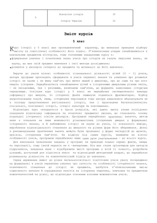 9 
Всесвітня історія 
Історія України 
35 
52 
Зміст курсів 
5 клас 
урс історії у 5 класі має пропедевтичний характер, що визначає принципи відбору 
змісту та стилістичні особливості його подачі. П’ятикласники уперше ознайомлюються з 
К 
навчальним предметом «Історія», тому головними завданнями курсу є: 
•формування уявлень і початкових знань учнів про історію як галузь людських знань, як 
науку, що має свій предмет вивчення і свої методи дослідження; 
•розвиток у школярів інтересу до предмета та мотивації до його вивчення. 
Беручи до уваги вікові особливості пізнавальної діяльності дітей 10 — 11 років, 
автори програми пропонують сформувати в учнів первинні знання та уявлення про розвиток 
історії як науки і як живу пам’ять про життя людей у минулому, про що саме та про кого 
пишуть історики. Передбачається ознайомлення дітей з історичними джерелами різних типів, 
— як письмовими, так і речовими, включаючи пам’ятки, що формують навколишнє істори чне 
середовище. Оскільки курс історії у 5 класі не передбачає систематичного викладу 
інформації про минуле, то історичні факти неминуче подаються фрагментарно. Відбір 
запропонованих подій, явищ, історичних персонажів тощо автори намагалися збалансувати як 
з погляду представлення регіональної історії, так і враховуючи багатоаспектність 
соціальної, політичної історії, історії культури та повсякдення. 
Відповідно курс складається з трьох розділів, які дають змогу учням послідовно 
опанувати відповідну інформацію та початкові предметні уміння, що становлять основу 
подальшої історичної освіти школярів. Програмою передбачено практичні заняття, мет ою 
яких є показати не лише можливості різноманітних історичних джерел у формуванні 
історичного знання, а й наближення історії як науки до учнів, її локального виміру, 
вироблення відповідального ставлення до минулого та різних форм його збереження. Деякі 
з рекомендованих практичних занять можуть бути проведені у формі екскурсій до музеїв, 
архівів, історичних пам’яток. На відміну від інших курсів, зважаючи на віко ві 
особливості учнів, програмою передбачено лише один урок узагальнення — до всього курсу. 
Для виконання зазначених завдань у програмі як приклади подано окремі факти, явища 
та персоналії, тому їхній перелік не є ­вичерпним. 
Він має стати орієнтиром для автор ів 
підручників, завдання яких — відоб разити зміст програми у всій її повноті, розроби ти 
цікавий, доступний для підлітків текст та відповідний методи чний апарат, що передбач ає 
розвивальну діяльність та компетентнісний підхід до навчання. 
Серед державних вимог до рівня загальноосвітньої підготовки учнів увагу зосереджено 
на формуванні в учнів первинних уявлень про сутність та особливості історичного знанн я, 
позитивного ставлення до історії як предмета, здобуття п’ятикласниками вмі нь 
осмисленого читання й опрацювання текстів на історичну тематику, ключових та предметн их 
компетентностей на рівні, що відповідає основним віковим можливостям учнів. 
 