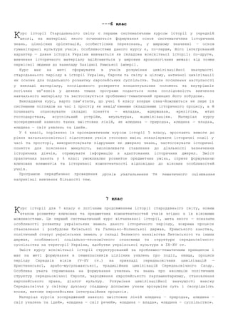 ­­­6 
клас 
урс історії Стародавнього світу є першим систематичним курсом історії у середній 
школі, на матеріалі якого починається формування основ систематичних історичних 
К 
знань, ціннісних орієнтацій, особистісних переконань, у ширшому значенні — осн ов 
гуманітарної культури учнів. Особливостями даного курсу є, по­перше, 
його інтегрован ий 
характер — давня історія України вивчається як складова всесвітньої історії; по­друге, 
вивчення історичного матеріалу здійснюється у широких хронологічних межах: від появи 
первісної людини до занепаду Західної Римської імперії. 
Курс має на меті сформувати в учнів розуміння цивілізаційної значущості 
стародавнього періоду в історії України, Європи та світу в цілому, античної цивілізац ії 
як основи для подальшого розвитку європейських сусп ільств. Задля посилення наступнос ті 
у викладі матеріалу, послідовного розкриття концептуальних положень та внутрішн іх 
логічних зв’язків у деяких темах програми подається нова послідовність вивчен ня 
навчального матеріалу та застосовується проблемно­тематичний 
принцип його побудови. 
Викладаючи курс, варто пам’ятати, що учні 6 класу вперше озна­йомлюються 
не лише із 
системним поглядом на час і простір як невід’ємними складовими історичного процесу, а й 
починають опановувати складні поняття — «влада», «держава», «релігія», «т ип 
господарства», «суспільний устрій», «культура», «цивілізація». Матеріал курсу 
зосереджений навколо таких змістових ліній, як «людина — природа», «людина — влада », 
«людина — світ уявлень та ідей». 
У 6 класі, порівняно із пропедевтичним кур сом історії 5 класу, зростають вимоги до 
рівня загальноосвітньої підготовки учнів стосовно вмінь локалізувати історичні події у 
часі та просторі, використовувати підручник як джерело знань, застосовувати історичні 
поняття для пояснення минулого, висловлювати ставлення до діяльності зазначен их 
історичних діячів, отримувати інформацію з адаптованих історичних джерел. Змі ст 
практичних занять у 6 класі уможливлює розвиток предметних умінь, сприяє формуван ню 
ключових елементів та історичної компетентності відповідно до вікових особливост ей 
учнів. 
Програмою передбачено проведення уроків узагальнення та тематичного оцінювання 
наприкінці вивчення більшості тем. 
7 клас 
урс історії для 7 класу є логічним продовженням історії стародавнього світу, новим 
етапом розвитку ключових та предметних компетентностей учнів згідно з їх віковими 
К 
можливостями. Це перший систематичний курс вітчизняної історії, мета якого — показати 
особливості розвитку українських земель даного історичного періоду, зокрема проце си 
становлення і розбудови Київської та Галицько­Волинської 
держав, Кримського ханств а, 
політичний статус українських земель у складі Великого князівства Литовського та інших 
держав, особливості соціально­економічного 
становища та структури середньовічно го 
суспільства на території України, здобутки української культури в ІХ—ХV ст. 
Зміст курсу всесвітньої історії структурований за проблемно­тематичним 
принципом і 
має на меті формування в семикласників цілісних уявлень про події, явища, процеси 
періоду Середніх віків (V—ХV ст.) на прикладі середньовічних цивілізацій — 
Християнської, арабо­мусульманської, 
традиційних цивілізацій Середньовічного Сходу. 
Особлива увага спрямована на формування уявлень та знань про еволюцію політичних 
структур середньовічної Європи, зародження європейського парламентаризму, становлення 
європейського права, діалог культур. Розуміння цивілізаційної значущості внес ку 
Середньовіччя у світову духовну спадщину допоможе учням зрозуміти суть і своєрідність 
епохи, витоки європейських інтеграційних процесів. 
Матеріал курсів зосереджений навколо змістових ліній «людина — природа», «людина — 
світ уявлень та ідей», «людина — світ речей», «людина — влада», «людина — суспільство». 
 