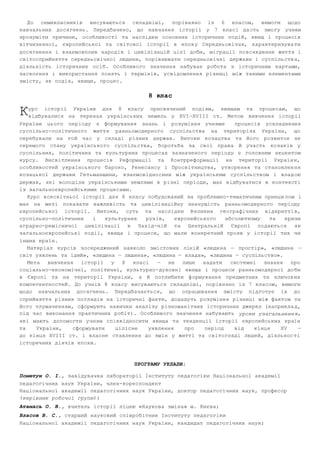 До семикласників висуваються складніші, порівняно із 6 класом, вимоги щодо 
навчальних досягнень. Передбачено, що навчання історії у 7 класі да сть змогу учням 
зрозуміти причини, особливості та наслідки основних історичних подій, явищ і процесів 
вітчизняної, європейської та світової історії в епох у Середньовіччя, характеризува ти 
досягнення і взаємовплив народів і цивілізацій цієї доби, міграції по всякденне життя і 
світосприйняття середньовічної людини, порівнювати середньовічні держави і суспільств а, 
діяльність історичних осіб. Особливого значення набуває робота з історичним картами, 
засвоєння і використання понять і термінів, усвідомлення різниці між такими елементами 
змісту, як подія, явище, процес. 
8 клас 
урс історії України для 8 класу присвячений подіям, явищам та процесам, що 
відбувалися на теренах українських земель у XVI—XVIII ст. Метою вивчення історії 
К 
України цього періоду є формування знань і розуміння учнями процесів ускладнення 
суспільно­політичного 
життя ранньомодерного суспільства на територіях України, що 
перебували на той час у складі різних держав. Витоки козацтва та його розвиток як 
окремого стану українського суспільства, боротьба за свої права й участь козаків у 
суспільних, політичних та культурних процесах зазначеного періоду є головним акцентом 
курсу. Висвітлення процесів Реформації та Контрреформації на території Україн и, 
особливостей українського бароко, Ренесансу і Просвітництва, утворення та становлен ня 
козацької держави Гетьманщини, взаємовідносини між українським суспільством і влад ою 
держав, які володіли українськими землями в різні періоди, має відбуватися в контексті 
із загальноєвропейськими процесами. 
Курс всесвітньої історії для 8 класу побудований за проблемно­тематичним 
принци пом і 
має на меті показати важливість та цивілізаційну значущість ранньомодерного періоду 
європейської історії. Витоки, суть та наслідки В еликих географічних відкритті в, 
суспільно­політичних 
і культурних рухів, європейського абсолютизму та кризи 
аграрно­ремісничої 
цивілізації в Захід­ній 
та Центральній Європі подаються як 
загальноєвропейські події, явища і процеси, що мали конкретний прояв у історії тих чи 
інших країн. 
Матеріал курсів зосереджений навколо змістових ліній «людина — простір», «людина — 
світ уявлень та ідей», «людина — людина», «людина — влада», «людина — суспільство». 
Мета вивчення історії у 8 класі — не лише надати системні знання про 
соціально­економічні, 
політичні, культурно­духовні 
явища і процеси ранньомодерної до би 
в Європі та на території України, а й поглибити ф ормування предметних та ключов их 
компетентностей. До учнів 8 класу висуваються складніші, порівняно із 7 класом, вимоги 
щодо навчальних досягнень. Передбачається, що опрацювання змісту підготує їх до 
сприйняття різних поглядів на історичні факти, додадуть розуміння різниці між фактом та 
його тлумаченням, сформують навички аналізу різноманітних історичних джерел (наприкла д, 
під час виконання практичних робіт). Особливого значення набувають уроки узагальненн я, 
які мають допомогти учням співвідносити явища та тенденції історії європейських країн 
та України, сформувати цілісне уявлення про період від кінця XV — 
до кінця XVIII ст. і власне ставлення до змін у житті та світогляді людей, діяльнос ті 
історичних діячів епохи. 
ПРОГРАМУ УКЛАЛИ: 
Пометун О. І., завідувачка лабораторії Інституту педагогіки Національної академії 
педагогічних наук України, член­кореспондент 
Національної академії педагогічних наук України, доктор педагогічних наук, професор 
(керівник робочої групи); 
Атамась О. В., вчитель історії ліцею «Наукова зміна» м. Києва; 
Власов В. С., старший науковий співробітник Інституту педагогіки 
Національної академії педагогічних наук України, кандидат педагогічних наук; 
 