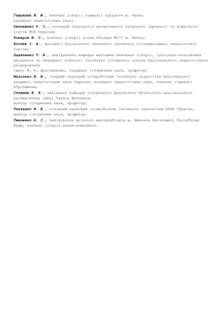 Гаврилюк Ж. М., вчитель історії гімназії «Діалог» м. Києва 
кандидат педагогічних наук; 
Євтушенко Р. І., головний спеціаліст департаменту загальної середньої та дошкільної 
освіти МОН України; 
Комаров Ю. С., вчитель історії ліцею «Лідер» №171 м. Києва; 
Костюк І. А., методист Львівського обласного інституту післядипломної педагогічної 
освіти; 
Ладиченко Т. В., завідувачка кафедри методики навчання історії, суспільно­політичних 
дисциплін та гендерної рівності Інституту історичної освіти Національного педагогічного 
університету 
імені М. П. Драгоманова, кандидат історичних наук, професор; 
Малієнко Ю. Б., старший науковий співробітник Інституту педагогіки Національної 
академії педагогічних наук України, кандидат педагогічних наук, вчитель гімназії 
«Троєщина»; 
Ставнюк В. В., завідувач кафедри історичного факультету Київського національного 
університету імені Тараса Шевченка, 
доктор історичних наук, професор; 
Ткаченко В. В., головний науковий співробітник Інституту педагогіки НАПН України, 
доктор історичних наук, професор; 
Тимченко А. І., завідувачка міського методкабінета м. Джанкоя Автономної Республіки 
Крим, вчитель історії школи­комплексу. 
