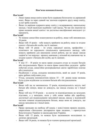 Пам’ятка неповнолітньому. 
Пам’ятай! 
- Лише перша вища освіта може бути одержана безоплатно за державний 
кошт. Якщо ти через деякий час захочеш одержати другу вищу освіту, 
за неї треба платити. 
- Якщо ти вирішив одержати вищу освіту у недержавному навчальному 
закладі, з’ясуй наскільки надійним є цей заклад. Чи має він ліцензію на 
право надання вищої освіти і чи достатньо кваліфіковані викладачі тут 
працюють. 
Пам’ятай! 
- Ти можеш самостійно влаштуватися на роботу, якщо тобі виповнилось 
16 років. 
- Якщо тобі 15 років – тебе можуть прийняти на роботу лише за згодою 
одного з батьків або особи, що їх замінює. 
- Якщо тобі 14 років – ти учень середньої школи, професійно – 
технічного чи середнього спеціального навчального закладу, тебе 
можуть прийняти для виконання легкої роботи, що не завдає шкоди 
здоров’ю і не порушує процесу навчання, у вільний від навчання час за 
згодою одного з батьків або особи, що їх замінює. 
Пам’ятай! 
- У віці 15 – 18 років ти маєш право укладати угоди за згодою батьків 
або піклувальників. Проте ти маєш право самостійно укладати дрібні 
побутові угоди, самостійно розпоряджатися своєю заробітною платою 
або стипендією. 
- Недійсною є угода, укладена неповнолітнім, який не досяг 15 років, 
крім дрібних побутових угод. 
- Угода, укладена неповнолітнім (віком 15 – 18 років) може визнана 
бути судом недійсною за позовом батьків або піклувальником. 
Пам’ятай! 
- Якщо тобі ще не виповнилось 15 років, відповідальність несуть твої 
батьки або опікун, якщо не доведуть, що шкода сталась не з їхньої 
вини. 
- Якщо тобі від 15-18 років - за скоєне ти відповідатимеш на загальних 
підставах, а у випадках, коли у тебе немає майна або заробітку, 
достатньої для відшкодування заподіяної шкоди, шкоду у відповідній 
частини повинні відшкодовувати батьки, якщо вони не доведуть, що 
шкода заподіяна не з їхньої вини. 
Пам’ятай! 
- Право громадян на свободу об’єднань є невід’ємним правом людини, 
закріпленим «Загальною декларацією прав людини», і гарантується 
Конституцією України та законодавством України. 
- Якщо тобі 15 років, ти можеш бути засновником молодіжних та 
дитячих організацій. 
- Якщо тобі 14 років, ти можеш бути членом громадської організації. 
4 
 