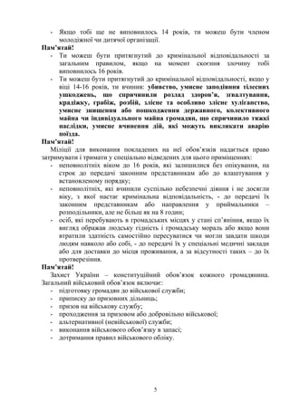 - Якщо тобі ще не виповнилось 14 років, ти можеш бути членом 
молодіжної чи дитячої організації. 
Пам’ятай! 
- Ти можеш бути притягнутий до кримінальної відповідальності за 
загальним правилом, якщо на момент скоєння злочину тобі 
виповнилось 16 років. 
- Ти можеш бути притягнутий до кримінальної відповідальності, якщо у 
віці 14-16 років, ти вчинив: убивство, умисне заподіяння тілесних 
ушкоджень, що спричинили розлад здоров’я, зґвалтування, 
крадіжку, грабіж, розбій, злісне та особливо злісне хуліганство, 
умисне знищення або пошкодження державного, колективного 
майна чи індивідуального майна громадян, що спричинило тяжкі 
наслідки, умисне вчинення дій, які можуть викликати аварію 
поїзда. 
Пам’ятай! 
Міліції для виконання покладених на неї обов’язків надається право 
затримувати і тримати у спеціально відведених для цього приміщеннях: 
- неповнолітніх віком до 16 років, які залишилися без опікування, на 
строк до передачі законним представникам або до влаштування у 
встановленому порядку; 
- неповнолітніх, які вчинили суспільно небезпечні діяння і не досягли 
віку, з якої настає кримінальна відповідальність, - до передачі їх 
законним представникам або направлення у приймальники – 
розподільники, але не більш як на 8 годин; 
- осіб, які перебувають в громадських місцях у стані сп’яніння, якщо їх 
вигляд ображав людську гідність і громадську мораль або якщо вони 
втратили здатність самостійно пересуватися чи могли завдати шкоди 
людям навколо або собі, - до передачі їх у спеціальні медичні заклади 
або для доставки до місця проживання, а за відсутності таких – до їх 
протверезіння. 
Пам’ятай! 
Захист України – конституційний обов’язок кожного громадянина. 
Загальний військовий обов’язок включає: 
- підготовку громадян до військової служби; 
- приписку до призовних дільниць; 
- призов на військову службу; 
- проходження за призовом або добровільно військової; 
- альтернативної (невійськової) служби; 
- виконання військового обов’язку в запасі; 
- дотримання правил військового обліку. 
5 
 