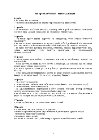 Твої права, обов'язки i відповідальність 
6 років 
- ти маєш йти до школи; 
- ти повинен сплачувати за проїзд у громадському транспорті. 
11 років 
- за вчинення особливо тяжкого злочину або в разі повторного вчинення 
злочину тебе можуть направити до соціальної реабілітації. 
14 років 
- ти маєш право їздити дорогою на велосипеді, бути водієм гужового 
транспорту; 
- ти маєш право працювати на нешкідливій роботі у вільний від навчання 
час, але лише за згодою одного з батьків і не більше 24 годин на тиждень; 
- за певні злочини (умисне вбивство, крадіжка, грабіж, терористичний акт, 
злісне хуліганство) тебе можуть притягнути до кримінальної 
відповідальності. 
15 років 
- маєш право самостійно розпоряджатися своєю заробітною платою чи 
стипендією; 
- маєш авторські права на свої твори і винаходи. Це означає, що ти маєш 
право на авторську винагороду; 
- ти маєш право відкрити рахунок у банку і розпоряджатися ним за згодою 
батьків; 
- у разі заподіяння матеріальної шкоди ти зобов’язаний відшкодувати збитки 
(якщо ти не маєш заробітку, це мусять зробити батьки). 
16 років 
- ти отримуєш паспорт; 
- ти маєш право змінити своє ім’я чи прізвище (якщо ти отримав паспорт); 
- ти маєш право водити мотоцикл; 
- за адміністративні порушення з тебе можуть стягнути штраф (перехід 
дороги в невстановленому місці, проїзд без квитка); 
- ти відповідаєш за всі злочини як дорослий, але з деякими обмеженнями 
(тебе не можуть засудити до довічного ув’язнення). 
17 років 
- якщо ти дівчина, то ти маєш право взяти шлюб. 
18 років 
- за законом ти стаєш повністю дорослим; 
- ти маєш право голосувати i бути обраним до місцевих органів влади; 
- ти можеш водити автомобіль; 
- ти можеш взяти шлюб; 
- якщо ти чоловічої статі , тебе можуть призвати на військову службу. 
6 
 