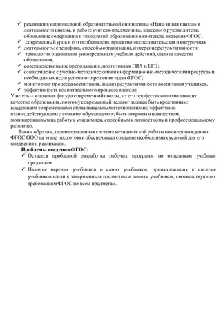  реализация национальной образовательной инициативы «Наша новая школа» в 
деятельности школы, в работе учителя-предметника, классного руководителя, 
обновление содержания и технологий образования в контексте введения ФГОС; 
 современный урок и его особенности, проектно-исследовательская и внеурочная 
 деятельность: специфика, способы организации, измерение результативности; 
 технология оценивания универсальных учебных действий, оценка качества 
образования, 
 совершенствование преподавания, подготовка к ГИА и ЕГЭ; 
 ознакомление с учебно-методическими и информационно-методическими ресурсами, 
необходимыми для успешного решения задач ФГОС; 
 мониторинг процесса воспитания, анализ результативности воспитания учащихся, 
 эффективность воспитательного процесса в школе. 
Учитель – ключевая фигура современной школы, от его профессионализма зависит 
качество образования, поэтому современный педагог должен быть креативным: 
владеющим современными образовательными технологиями; эффективно 
взаимодействующим с семьями обучающихся; быть открытым новшествам, 
мотивированным на работу с учащимися, способным к личностному и профессиональному 
развитию. 
Таким образом, целенаправленная система методичес кой работы по сопровождению 
ФГОС ООО на этапе подготовки обеспечивает создание необходимых условий для его 
внедрения и реализации. 
Проблемы введения ФГОС: 
 Остается проблемой разработка рабочих программ по отдельным учебным 
предметам. 
 Наличие перечня учебников и самих учебников, принадлежащих к системе 
учебников и/или к завершенным предметным линиям учебников, соответствующих 
требованиям ФГОС по всем предметам. 
