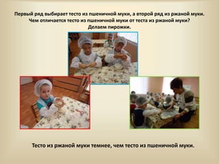 Первый ряд выбирает тесто из пшеничной муки, а второй ряд из ржаной муки. 
Чем отличается тесто из пшеничной муки от теста из ржаной муки? 
Делаем пирожки. 
Тесто из ржаной муки темнее, чем тесто из пшеничной муки. 
 