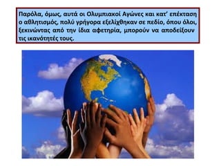 Παρόλα, όμως, αυτά οι Ολυμπιακοί Αγώνες και κατ’ επέκταση 
ο αθλητισμός, πολύ γρήγορα εξελίχθηκαν σε πεδίο, όπου όλοι, 
ξεκινώντας από την ίδια αφετηρία, μπορούν να αποδείξουν 
τις ικανότητές τους. 
 