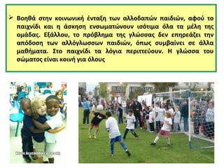  Βοηθά στην κοινωνική ένταξη των αλλοδαπών παιδιών, αφού το 
παιχνίδι και η άσκηση ενσωματώνουν ισότιμα όλα τα μέλη της 
ομάδας. Εξάλλου, το πρόβλημα της γλώσσας δεν επηρεάζει την 
απόδοση των αλλόγλωσσων παιδιών, όπως συμβαίνει σε άλλα 
μαθήματα. Στο παιχνίδι τα λόγια περιττεύουν. Η γλώσσα του 
σώματος είναι κοινή για όλους. 
 