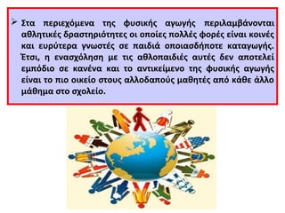  Στα περιεχόμενα της φυσικής αγωγής περιλαμβάνονται 
αθλητικές δραστηριότητες οι οποίες πολλές φορές είναι κοινές 
και ευρύτερα γνωστές σε παιδιά οποιασδήποτε καταγωγής. 
Έτσι, η ενασχόληση με τις αθλοπαιδιές αυτές δεν αποτελεί 
εμπόδιο σε κανένα και το αντικείμενο της φυσικής αγωγής 
είναι το πιο οικείο στους αλλοδαπούς μαθητές από κάθε άλλο 
μάθημα στο σχολείο. 
 