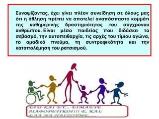 Συνοψίζοντας, έχει γίνει πλέον συνείδηση σε όλους μας 
ότι η άθληση πρέπει να αποτελεί αναπόσπαστο κομμάτι 
της καθημερινής δραστηριότητας του σύγχρονου 
ανθρώπου. Είναι μέσο παιδείας που διδάσκει το 
σεβασμό, την αυτοπειθαρχία, τις αρχές του τίμιου αγώνα, 
το ομαδικό πνεύμα, τη συντροφικότητα και την 
καταπολέμηση του ρατσισμού. 
 