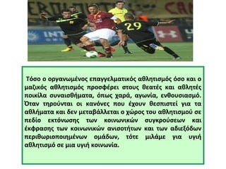 Τόσο ο οργανωμένος επαγγελματικός αθλητισμός όσο και ο 
μαζικός αθλητισμός προσφέρει στους θεατές και αθλητές 
ποικίλα συναισθήματα, όπως χαρά, αγωνία, ενθουσιασμό. 
Όταν τηρούνται οι κανόνες που έχουν θεσπιστεί για τα 
αθλήματα και δεν μεταβάλλεται ο χώρος του αθλητισμού σε 
πεδίο εκτόνωσης των κοινωνικών συγκρούσεων και 
έκφρασης των κοινωνικών ανισοτήτων και των αδιεξόδων 
περιθωριοποιημένων ομάδων, τότε μιλάμε για υγιή 
αθλητισμό σε μια υγιή κοινωνία. 
 