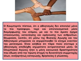 Ο Κουμπερτέν πίστευε, ότι ο αθλητισμός δεν αποτελεί μόνο 
το πιο πρόσφορο, ταχύ και αποτελεσματικό μέσο 
διαμόρφωσης του ατόμου, μα και το πιο άμεσο όχημα 
επικοινωνίας, κατανόησης και ειρήνευσης των ανθρώπων. 
Θεωρούσε, λοιπόν, ότι μέσω της Φυσικής Αγωγής και του 
Αθλητισμού μπορούσε να ισχυροποιηθεί το κίνημα εναντίον 
του ρατσισμού. Είναι αλήθεια ότι πάρα πολύ σύντομα ο 
αθλητισμός απεδείχθη ισχυρότατο αντιρατσιστικό μέσο. Οι 
Ολυμπιακοί Αγώνες ήταν η μόνη κοινωνική δραστηριότητα 
που έδωσε από την πρώτη στιγμή τη δυνατότητα συμμετοχής 
όλων, ανεξαρτήτως καταγωγής, θρησκείας ή γλώσσας. 
 