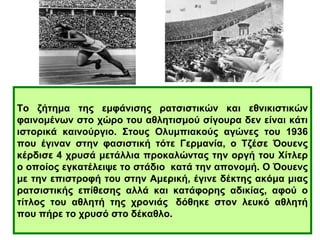 Το ζήτημα της εμφάνισης ρατσιστικών και εθνικιστικών 
φαινομένων στο χώρο του αθλητισμού σίγουρα δεν είναι κάτι 
ιστορικά καινούργιο. Στους Ολυμπιακούς αγώνες του 1936 
που έγιναν στην φασιστική τότε Γερμανία, ο Τζέσε Όουενς 
κέρδισε 4 χρυσά μετάλλια προκαλώντας την οργή του Χίτλερ 
ο οποίος εγκατέλειψε το στάδιο κατά την απονομή. Ο Όουενς 
με την επιστροφή του στην Αμερική, έγινε δέκτης ακόμα μιας 
ρατσιστικής επίθεσης αλλά και κατάφορης αδικίας, αφού ο 
τίτλος του αθλητή της χρονιάς δόθηκε στον λευκό αθλητή 
που πήρε το χρυσό στο δέκαθλο. 
 