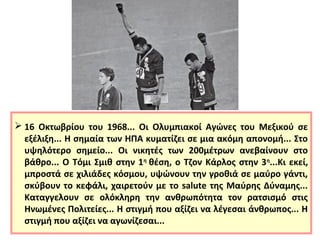  16 Οκτωβρίου του 1968... Οι Ολυμπιακοί Αγώνες του Μεξικού σε 
εξέλιξη... Η σημαία των ΗΠΑ κυματίζει σε μια ακόμη απονομή... Στο 
υψηλότερο σημείο... Οι νικητές των 200μέτρων ανεβαίνουν στο 
βάθρο... Ο Τόμι Σμιθ στην 1η θέση, ο Τζον Κάρλος στην 3η...Κι εκεί, 
μπροστά σε χιλιάδες κόσμου, υψώνουν την γροθιά σε μαύρο γάντι, 
σκύβουν το κεφάλι, χαιρετούν με το salute της Μαύρης Δύναμης... 
Καταγγελουν σε ολόκληρη την ανθρωπότητα τον ρατσισμό στις 
Ηνωμένες Πολιτείες... Η στιγμή που αξίζει να λέγεσαι άνθρωπος... Η 
στιγμή που αξίζει να αγωνίζεσαι... 
 