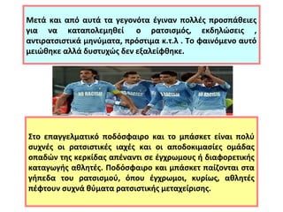 Μετά και από αυτά τα γεγονότα έγιναν πολλές προσπάθειες 
για να καταπολεμηθεί ο ρατσισμός, εκδηλώσεις , 
αντιρατσιστικά μηνύματα, πρόστιμα κ.τ.λ . Το φαινόμενο αυτό 
μειώθηκε αλλά δυστυχώς δεν εξαλείφθηκε. 
Στο επαγγελματικό ποδόσφαιρο και το μπάσκετ είναι πολύ 
συχνές οι ρατσιστικές ιαχές και οι αποδοκιμασίες ομάδας 
οπαδών της κερκίδας απέναντι σε έγχρωμους ή διαφορετικής 
καταγωγής αθλητές. Ποδόσφαιρο και μπάσκετ παίζονται στα 
γήπεδα του ρατσισμού, όπου έγχρωμοι, κυρίως, αθλητές 
πέφτουν συχνά θύματα ρατσιστικής μεταχείρισης. 
 