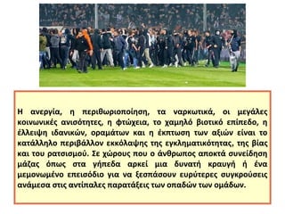 Η ανεργία, η περιθωριοποίηση, τα ναρκωτικά, οι μεγάλες 
κοινωνικές ανισότητες, η φτώχεια, το χαμηλό βιοτικό επίπεδο, η 
έλλειψη ιδανικών, οραμάτων και η έκπτωση των αξιών είναι το 
κατάλληλο περιβάλλον εκκόλαψης της εγκληματικότητας, της βίας 
και του ρατσισμού. Σε χώρους που ο άνθρωπος αποκτά συνείδηση 
μάζας όπως στα γήπεδα αρκεί μια δυνατή κραυγή ή ένα 
μεμονωμένο επεισόδιο για να ξεσπάσουν ευρύτερες συγκρούσεις 
ανάμεσα στις αντίπαλες παρατάξεις των οπαδών των ομάδων. 
 