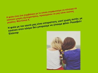 Η φιλία είναι ένα συμβόλαιο με το οποίο συμφωνούμε να κάνουμε σε 
κάποιον μικρέ ς εξυπηρετήσεις, προκειμέ νου να μας κάνει εκείνος 
μεγάλες- Μοντεσκιέ Κ. 
Η φιλία με τον εαυτό μας είναι απαραίτητη, γιατί χωρίς αυτήν, με 
κανέναν στον κόσμο δεν μπορούμε να γίνουμε φίλοι- Ρούσβελτ 
Ελέανορ 
 