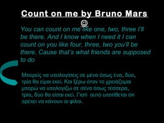 Count on me by Bruno Mars 
 
You can count on me like one, two, three I’ll 
be there. And I know when I need it I can 
count on you like four, three, two you’ll be 
there. Cause that’s what friends are supposed 
to do 
Μπορείς να υπολογίσεις σε μένα όπως ένα, δύο, 
τρία θα είμαι εκεί. Και ξέρω όταν το χρειάζομαι 
μπορώ να υπολογίζω σε σένα όπως τέσσερα, 
τρία, δύο θα είσαι εκεί. Γιατί αυτό υποτίθεται ότι 
πρέπει να κάνουν οι φίλοι. 
