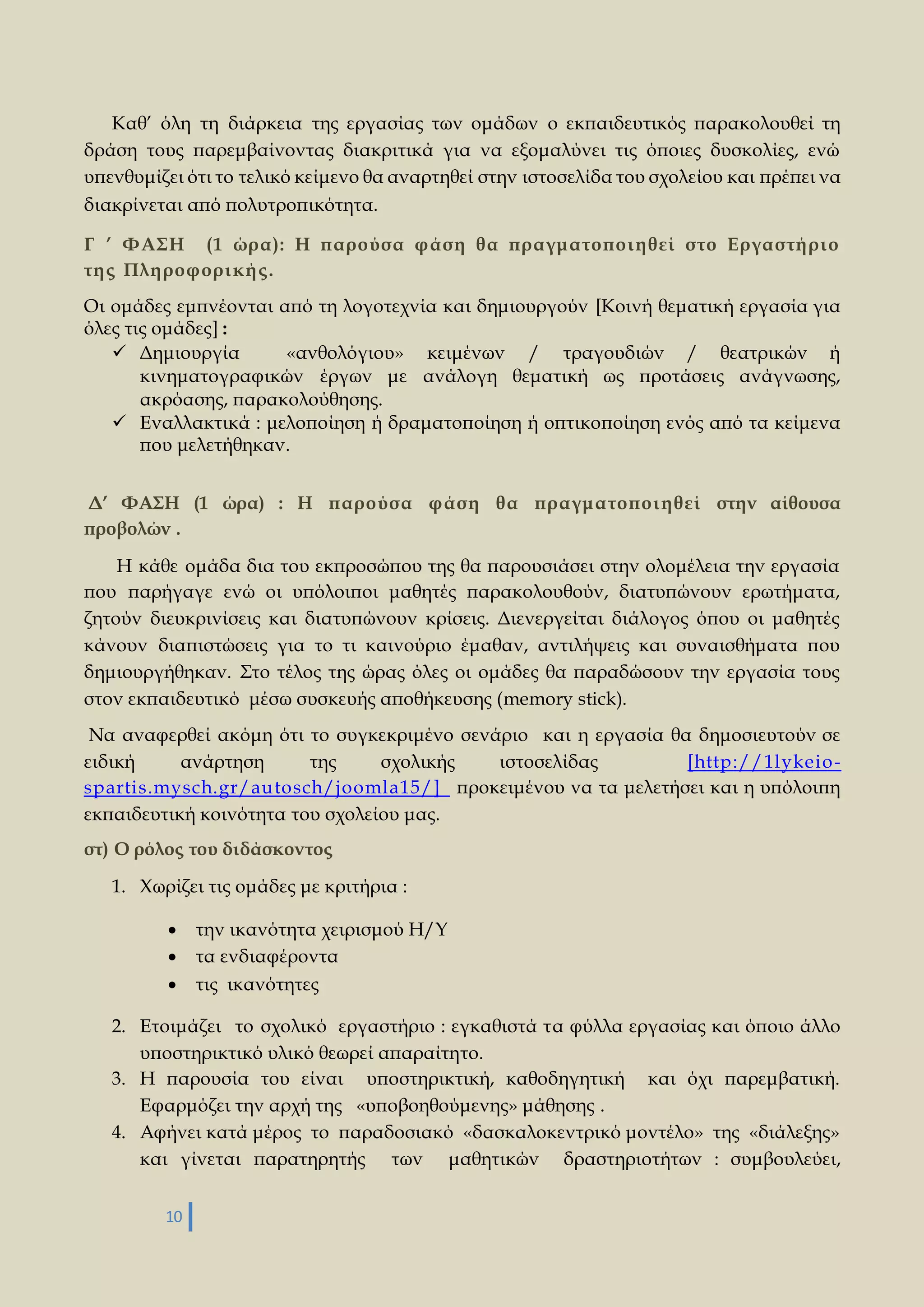 Καθ’ όλη τη διάρκεια της εργασίας των ομάδων ο εκπαιδευτικός παρακολουθεί τη 
δράση τους παρεμβαίνοντας διακριτικά για να εξομαλύνει τις όποιες δυσκολίες, ενώ 
υπενθυμίζει ότι το τελικό κείμενο θα αναρτηθεί στην ιστοσελίδα του σχολείου και πρέπει να 
διακρίνεται από πολυτροπικότητα. 
Γ ’ ΦΑΣΗ (1 ώρα): Η παρούσα φάση θα πραγματοποι η θεί στο Εργαστή ρι ο 
τη ς Πλη ροφορι κή ς . 
Οι ομάδες εμπνέονται από τη λογοτεχνία και δημιουργούν [Κοινή θεματική εργασία για 
όλες τις ομάδες] : 
 Δημιουργία «ανθολόγιου» κειμένων / τραγουδιών / θεατρικών ή 
κινηματογραφικών έργων με ανάλογη θεματική ως προτάσεις ανάγνωσης, 
ακρόασης, παρακολούθησης. 
 Εναλλακτικά : μελοποίηση ή δραματοποίηση ή οπτικοποίηση ενός από τα κείμενα 
που μελετήθηκαν. 
Δ’ ΦΑΣΗ (1 ώρα) : Η παρούσα φάση θα πραγματοποι η θεί στην αίθουσα 
προβολών . 
Η κάθε ομάδα δια του εκπροσώπου της θα παρουσιάσει στην ολομέλεια την εργασία 
που παρήγαγε ενώ οι υπόλοιποι μαθητές παρακολουθούν, διατυπώνουν ερωτήματα, 
ζητούν διευκρινίσεις και διατυπώνουν κρίσεις. Διενεργείται διάλογος όπου οι μαθητές 
κάνουν διαπιστώσεις για το τι καινούριο έμαθαν, αντιλήψεις και συναισθήματα που 
δημιουργήθηκαν. Στο τέλος της ώρας όλες οι ομάδες θα παραδώσουν την εργασία τους 
στον εκπαιδευτικό μέσω συσκευής αποθήκευσης (memory stick). 
Να αναφερθεί ακόμη ότι το συγκεκριμένο σενάριο και η εργασία θα δημοσιευτούν σε 
ειδική ανάρτηση της σχολικής ιστοσελίδας [http://1lykeio-spartis. 
mysch.gr/autosch/joomla15/] προκειμένου να τα μελετήσει και η υπόλοιπη 
εκπαιδευτική κοινότητα του σχολείου μας. 
στ) Ο ρόλος του διδάσκοντος 
1. Χωρίζει τις ομάδες με κριτήρια : 
 την ικανότητα χειρισμού Η/Υ 
 τα ενδιαφέροντα 
 τις ικανότητες 
2. Ετοιμάζει το σχολικό εργαστήριο : εγκαθιστά τα φύλλα εργασίας και όποιο άλλο 
υποστηρικτικό υλικό θεωρεί απαραίτητο. 
3. Η παρουσία του είναι υποστηρικτική, καθοδηγητική και όχι παρεμβατική. 
Εφαρμόζει την αρχή της «υποβοηθούμενης» μάθησης . 
4. Αφήνει κατά μέρος το παραδοσιακό «δασκαλοκεντρικό μοντέλο» της «διάλεξης» 
και γίνεται παρατηρητής των μαθητικών δραστηριοτήτων : συμβουλεύει, 
10 
 