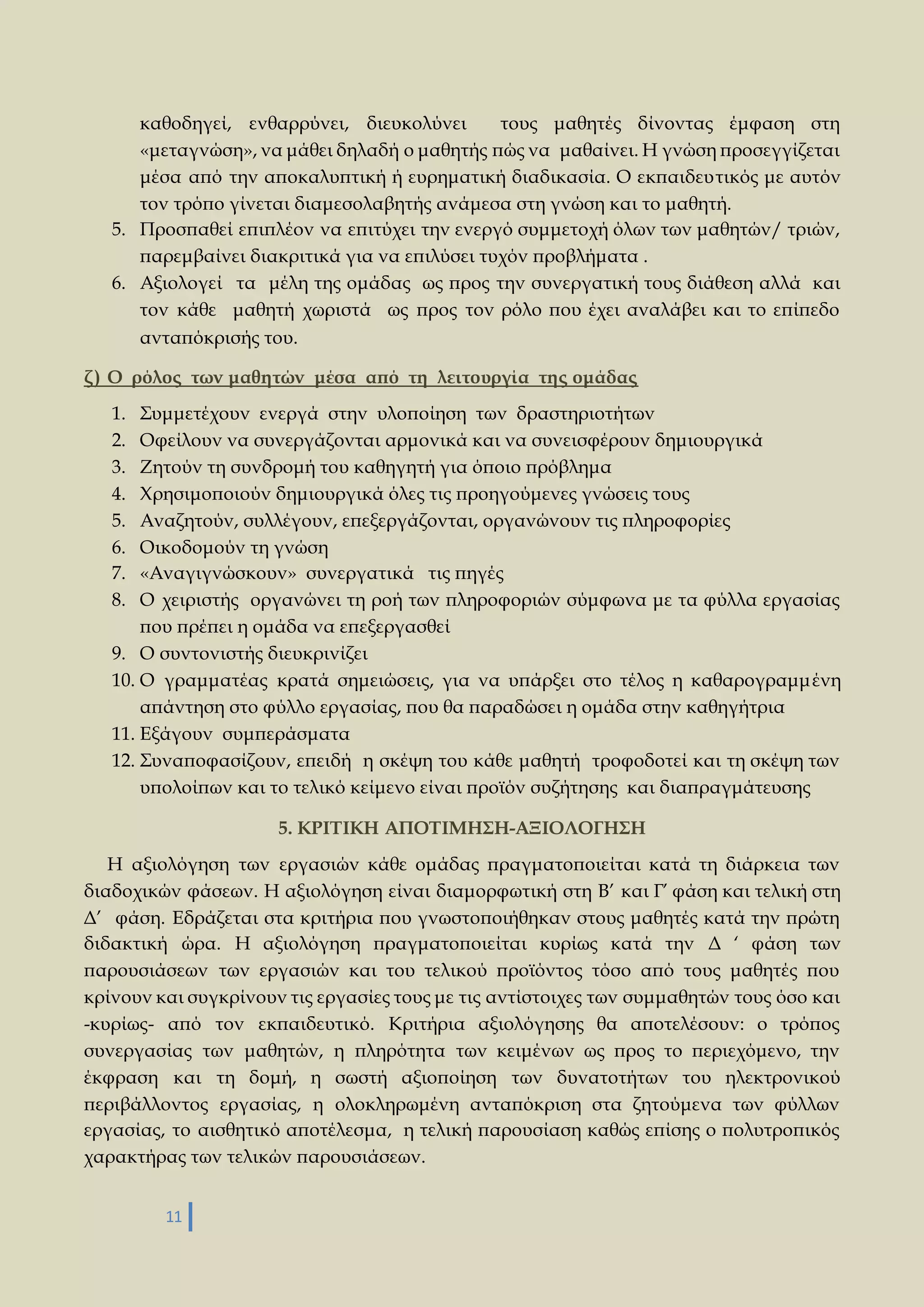 καθοδηγεί, ενθαρρύνει, διευκολύνει τους μαθητές δίνοντας έμφαση στη 
«μεταγνώση», να μάθει δηλαδή ο μαθητής πώς να μαθαίνει. Η γνώση προσεγγίζεται 
μέσα από την αποκαλυπτική ή ευρηματική διαδικασία. Ο εκπαιδευτικός με αυτόν 
τον τρόπο γίνεται διαμεσολαβητής ανάμεσα στη γνώση και το μαθητή. 
5. Προσπαθεί επιπλέον να επιτύχει την ενεργό συμμετοχή όλων των μαθητών/ τριών, 
παρεμβαίνει διακριτικά για να επιλύσει τυχόν προβλήματα . 
6. Αξιολογεί τα μέλη της ομάδας ως προς την συνεργατική τους διάθεση αλλά και 
τον κάθε μαθητή χωριστά ως προς τον ρόλο που έχει αναλάβει και το επίπεδο 
ανταπόκρισής του. 
ζ ) Ο ρόλος των μαθητών μέσα από τη λειτουργία της ομάδας 
1. Συμμετέχουν ενεργά στην υλοποίηση των δραστηριοτήτων 
2. Οφείλουν να συνεργάζονται αρμονικά και να συνεισφέρουν δημιουργικά 
3. Ζητούν τη συνδρομή του καθηγητή για όποιο πρόβλημα 
4. Χρησιμοποιούν δημιουργικά όλες τις προηγούμενες γνώσεις τους 
5. Αναζητούν, συλλέγουν, επεξεργάζονται, οργανώνουν τις πληροφορίες 
6. Οικοδομούν τη γνώση 
7. «Αναγιγνώσκουν» συνεργατικά τις πηγές 
8. Ο χειριστής οργανώνει τη ροή των πληροφοριών σύμφωνα με τα φύλλα εργασίας 
που πρέπει η ομάδα να επεξεργασθεί 
9. Ο συντονιστής διευκρινίζει 
10. Ο γραμματέας κρατά σημειώσεις, για να υπάρξει στο τέλος η καθαρογραμμ ένη 
απάντηση στο φύλλο εργασίας, που θα παραδώσει η ομάδα στην καθηγήτρια 
11. Εξάγουν συμπεράσματα 
12. Συναποφασίζουν, επειδή η σκέψη του κάθε μαθητή τροφοδοτεί και τη σκέψη των 
υπολοίπων και το τελικό κείμενο είναι προϊόν συζήτησης και διαπραγμάτευσης 
11 
5. ΚΡΙΤΙΚΗ ΑΠΟΤΙΜΗΣΗ-ΑΞΙΟΛΟΓΗΣΗ 
Η αξιολόγηση των εργασιών κάθε ομάδας πραγματοποιείται κατά τη διάρκεια των 
διαδοχικών φάσεων. Η αξιολόγηση είναι διαμορφωτική στη Β’ και Γ’ φάση και τελική στη 
Δ’ φάση. Εδράζεται στα κριτήρια που γνωστοποιήθηκαν στους μαθητές κατά την πρώτη 
διδακτική ώρα. Η αξιολόγηση πραγματοποιείται κυρίως κατά την Δ ‘ φάση των 
παρουσιάσεων των εργασιών και του τελικού προϊόντος τόσο από τους μαθητές που 
κρίνουν και συγκρίνουν τις εργασίες τους με τις αντίστοιχες των συμμαθητών τους όσο και 
-κυρίως- από τον εκπαιδευτικό. Κριτήρια αξιολόγησης θα αποτελέσουν: ο τρόπος 
συνεργασίας των μαθητών, η πληρότητα των κειμένων ως προς το περιεχόμενο, την 
έκφραση και τη δομή, η σωστή αξιοποίηση των δυνατοτήτων του ηλεκτρονικού 
περιβάλλοντος εργασίας, η ολοκληρωμένη ανταπόκριση στα ζητούμενα των φύλλων 
εργασίας, το αισθητικό αποτέλεσμα, η τελική παρουσίαση καθώς επίσης ο πολυτροπικός 
χαρακτήρας των τελικών παρουσιάσεων. 
 