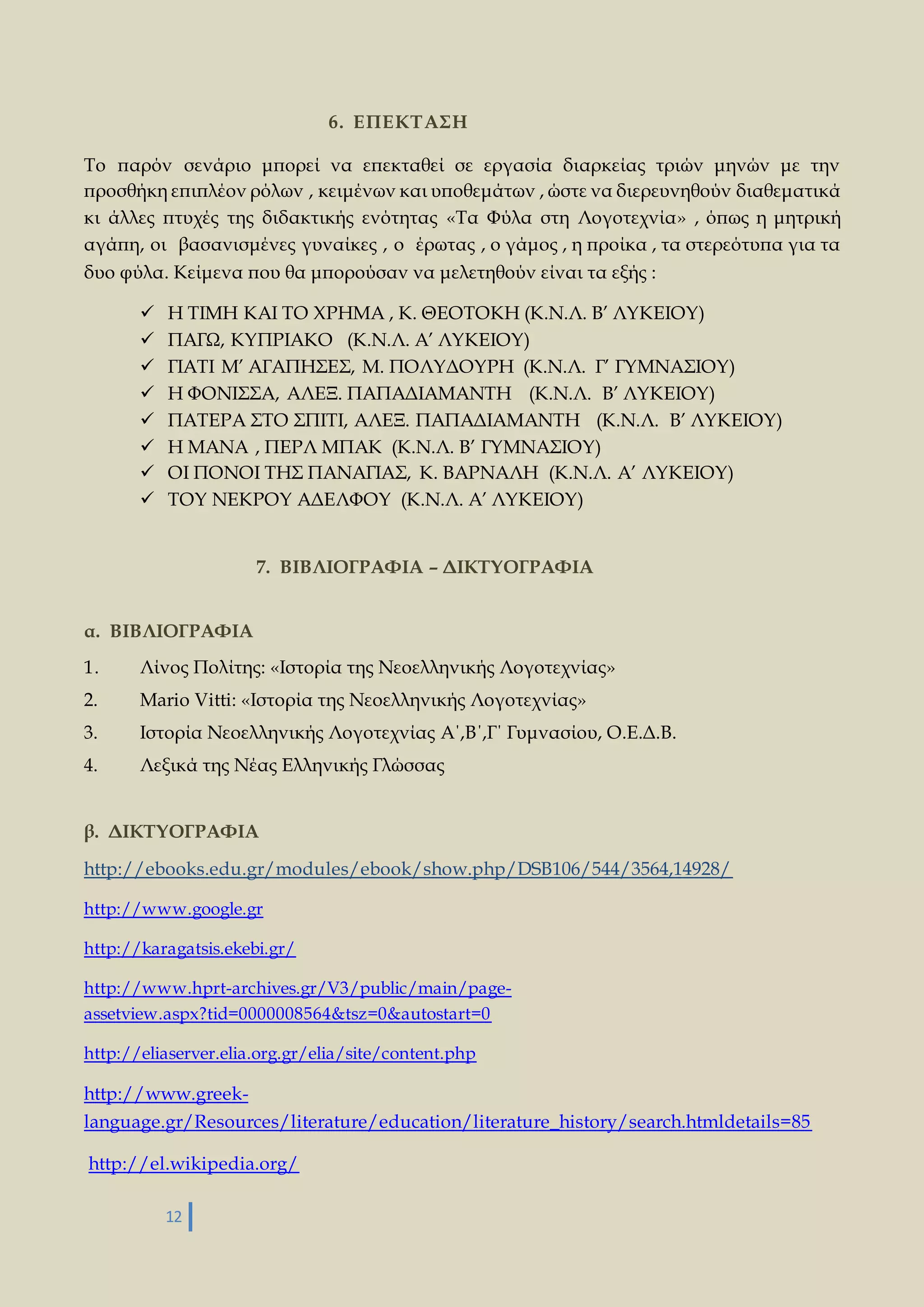 12 
6. ΕΠΕΚΤΑΣΗ 
Το παρόν σενάριο μπορεί να επεκταθεί σε εργασία διαρκείας τριών μηνών με την 
προσθήκη επιπλέον ρόλων , κειμένων και υποθεμάτων , ώστε να διερευνηθούν διαθεματικά 
κι άλλες πτυχές της διδακτικής ενότητας «Τα Φύλα στη Λογοτεχνία» , όπως η μητρική 
αγάπη, οι βασανισμένες γυναίκες , ο έρωτας , ο γάμος , η προίκα , τα στερεότυπα για τα 
δυο φύλα. Κείμενα που θα μπορούσαν να μελετηθούν είναι τα εξής : 
 Η ΤΙΜΗ ΚΑΙ ΤΟ ΧΡΗΜΑ , Κ. ΘΕΟΤΟΚΗ (Κ.Ν.Λ. Β’ ΛΥΚΕΙΟΥ) 
 ΠΑΓΩ, ΚΥΠΡΙΑΚΟ (Κ.Ν.Λ. Α’ ΛΥΚΕΙΟΥ) 
 ΓΙΑΤΙ Μ’ ΑΓΑΠΗΣΕΣ, Μ. ΠΟΛΥΔΟΥΡΗ (Κ.Ν.Λ. Γ’ ΓΥΜΝΑΣΙΟΥ) 
 Η ΦΟΝΙΣΣΑ, ΑΛΕΞ. ΠΑΠΑΔΙΑΜΑΝΤΗ (Κ.Ν.Λ. Β’ ΛΥΚΕΙΟΥ) 
 ΠΑΤΕΡΑ ΣΤΟ ΣΠΙΤΙ, ΑΛΕΞ. ΠΑΠΑΔΙΑΜΑΝΤΗ (Κ.Ν.Λ. Β’ ΛΥΚΕΙΟΥ) 
 Η ΜΑΝΑ , ΠΕΡΛ ΜΠΑΚ (Κ.Ν.Λ. Β’ ΓΥΜΝΑΣΙΟΥ) 
 ΟΙ ΠΟΝΟΙ ΤΗΣ ΠΑΝΑΓΙΑΣ, Κ. ΒΑΡΝΑΛΗ (Κ.Ν.Λ. Α’ ΛΥΚΕΙΟΥ) 
 ΤΟΥ ΝΕΚΡΟΥ ΑΔΕΛΦΟΥ (Κ.Ν.Λ. Α’ ΛΥΚΕΙΟΥ) 
7. ΒΙΒΛΙΟΓΡΑΦΙΑ – ΔΙΚΤΥΟΓΡΑΦΙΑ 
α. ΒΙΒΛΙΟΓΡΑΦΙΑ 
1. Λίνος Πολίτης: «Ιστορία της Νεοελληνικής Λογοτεχνίας» 
2. Mario Vitti: «Ιστορία της Νεοελληνικής Λογοτεχνίας» 
3. Ιστορία Νεοελληνικής Λογοτεχνίας Α΄,Β΄,Γ΄ Γυμνασίου, Ο.Ε.Δ.Β. 
4. Λεξικά της Νέας Ελληνικής Γλώσσας 
β. ΔΙΚΤΥΟΓΡΑΦΙΑ 
http://ebooks.edu.gr/modules/ebook/show.php/DSB106/544/3564,14928/ 
http://www.google.gr 
http://karagatsis.ekebi.gr/ 
http://www.hprt-archives.gr/V3/public/main/page-assetview. 
aspx?tid=0000008564&tsz=0&autostart=0 
http://eliaserver.elia.org.gr/elia/site/content.php 
http://www.greek-language. 
gr/Resources/literature/education/literature_history/search.htmldetails=85 
http://el.wikipedia.org/ 
 