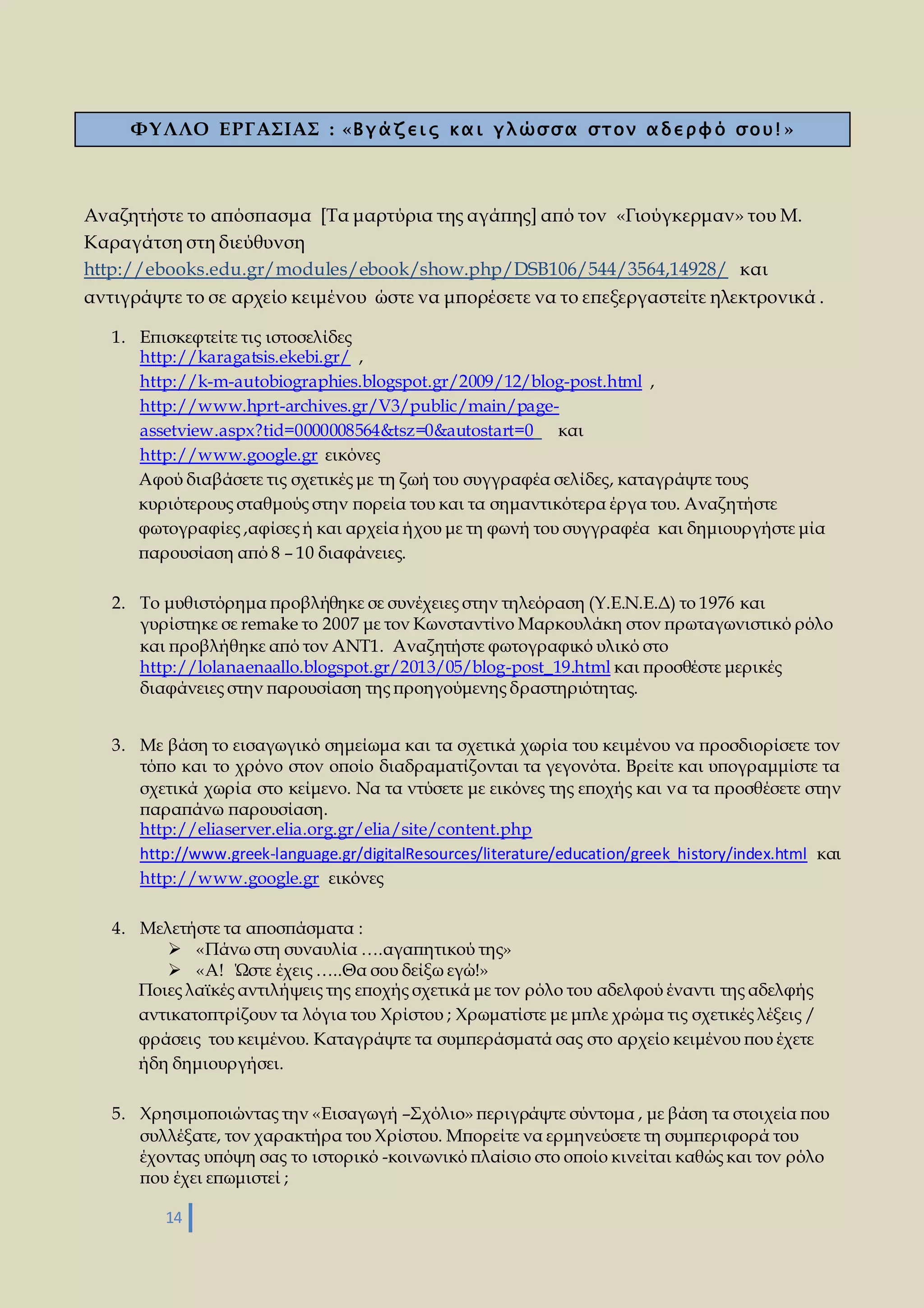 ΦΥΛΛΟ ΕΡΓΑΣΙΑΣ : «Β γ ά ζ ε ι ς κ α ι γ λ ώσ σ α σ τ ο ν α δ ε ρ φ ό σ ο υ ! » 
Αναζητήστε το απόσπασμα [Τα μαρτύρια της αγάπης] από τον «Γιούγκερμαν» του Μ. 
Καραγάτση στη διεύθυνση 
http://ebooks.edu.gr/modules/ebook/show.php/DSB106/544/3564,14928/ και 
αντιγράψτε το σε αρχείο κειμένου ώστε να μπορέσετε να το επεξεργαστείτε ηλεκτρονικά . 
1. Επισκεφτείτε τις ιστοσελίδες 
http://karagatsis.ekebi.gr/ , 
http://k-m-autobiographies.blogspot.gr/2009/12/blog-post.html , 
http://www.hprt-archives.gr/V3/public/main/page-assetview. 
14 
aspx?tid=0000008564&tsz=0&autostart=0 και 
http://www.google.gr εικόνες 
Αφού διαβάσετε τις σχετικές με τη ζωή του συγγραφέα σελίδες, καταγράψτε τους 
κυριότερους σταθμούς στην πορεία του και τα σημαντικότερα έργα του. Αναζητήστε 
φωτογραφίες ,αφίσες ή και αρχεία ήχου με τη φωνή του συγγραφέα και δημιουργήστε μία 
παρουσίαση από 8 – 10 διαφάνειες. 
2. Το μυθιστόρημα προβλήθηκε σε συνέχειες στην τηλεόραση (Υ.Ε.Ν.Ε.Δ) το 1976 και 
γυρίστηκε σε remake το 2007 με τον Κωνσταντίνο Μαρκουλάκη στον πρωταγωνιστικό ρόλο 
και προβλήθηκε από τον ΑΝΤ1. Αναζητήστε φωτογραφικό υλικό στο 
http://lolanaenaallo.blogspot.gr/2013/05/blog-post_19.html και προσθέστε μερικές 
διαφάνειες στην παρουσίαση της προηγούμενης δραστηριότητας. 
3. Με βάση το εισαγωγικό σημείωμα και τα σχετικά χωρία του κειμένου να προσδιορίσετε τον 
τόπο και το χρόνο στον οποίο διαδραματίζονται τα γεγονότα. Βρείτε και υπογραμμίστε τα 
σχετικά χωρία στο κείμενο. Να τα ντύσετε με εικόνες της εποχής και να τα προσθέσετε στην 
παραπάνω παρουσίαση. 
http://eliaserver.elia.org.gr/elia/site/content.php 
http://www.greek-language.gr/digitalResources/literature/education/greek_history/index.html και 
http://www.google.gr εικόνες 
4. Μελετήστε τα αποσπάσματα : 
 «Πάνω στη συναυλία ….αγαπητικού της» 
 «Α! Ώστε έχεις …..Θα σου δείξω εγώ!» 
Ποιες λαϊκές αντιλήψεις της εποχής σχετικά με τον ρόλο του αδελφού έναντι της αδελφής 
αντικατοπτρίζουν τα λόγια του Χρίστου ; Χρωματίστε με μπλε χρώμα τις σχετικές λέξεις / 
φράσεις του κειμένου. Καταγράψτε τα συμπεράσματά σας στο αρχείο κειμένου που έχετε 
ήδη δημιουργήσει. 
5. Χρησιμοποιώντας την «Εισαγωγή –Σχόλιο» περιγράψτε σύντομα , με βάση τα στοιχεία που 
συλλέξατε, τον χαρακτήρα του Χρίστου. Μπορείτε να ερμηνεύσετε τη συμπεριφορά του 
έχοντας υπόψη σας το ιστορικό -κοινωνικό πλαίσιο στο οποίο κινείται καθώς και τον ρόλο 
που έχει επωμιστεί ; 
 