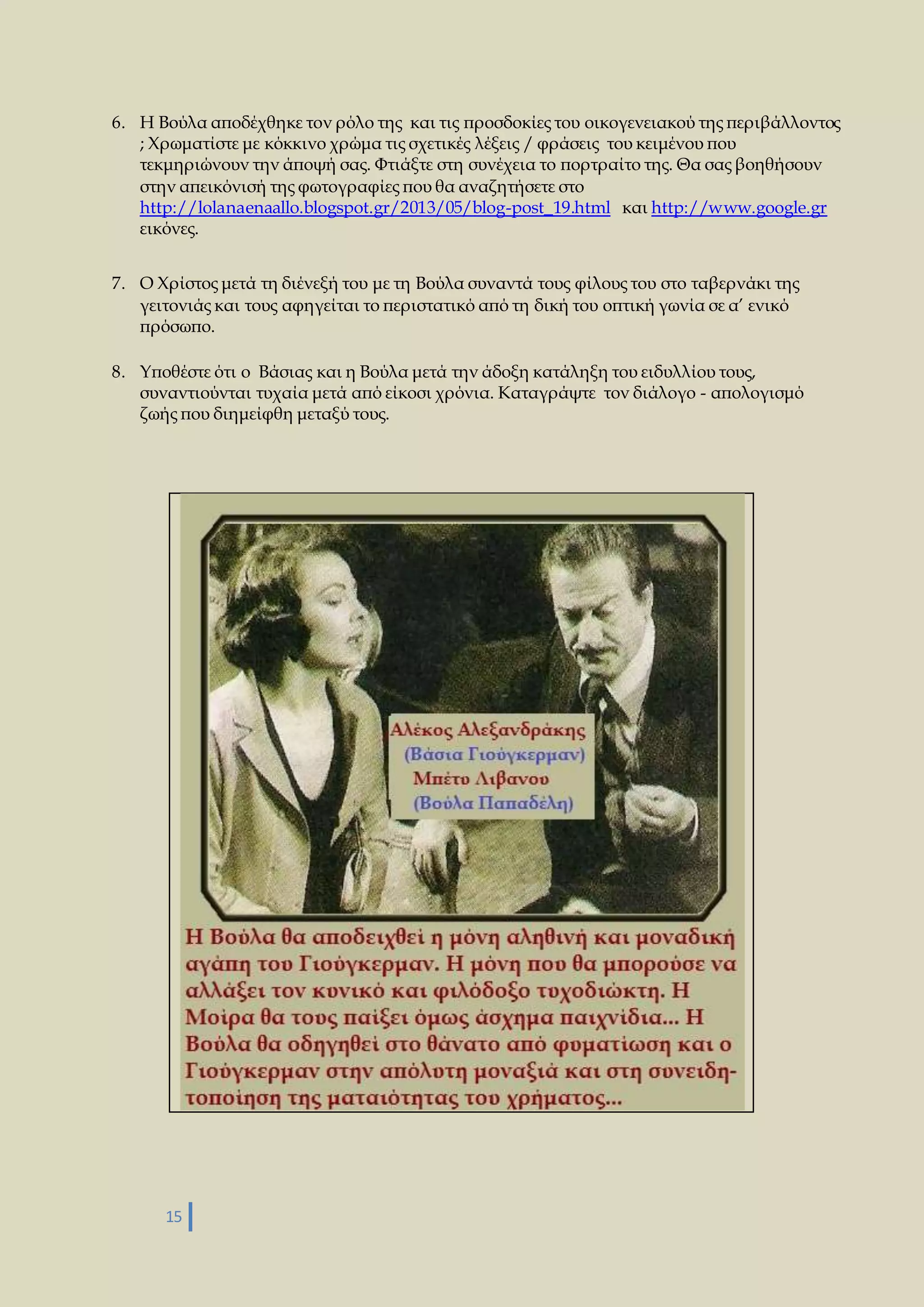 6. Η Βούλα αποδέχθηκε τον ρόλο της και τις προσδοκίες του οικογενειακού της περιβάλλοντος 
; Χρωματίστε με κόκκινο χρώμα τις σχετικές λέξεις / φράσεις του κειμένου που 
τεκμηριώνουν την άποψή σας. Φτιάξτε στη συνέχεια το πορτραίτο της. Θα σας βοηθήσουν 
στην απεικόνισή της φωτογραφίες που θα αναζητήσετε στο 
http://lolanaenaallo.blogspot.gr/2013/05/blog-post_19.html και http://www.google.gr 
εικόνες. 
7. Ο Χρίστος μετά τη διένεξή του με τη Βούλα συναντά τους φίλους του στο ταβερνάκι της 
γειτονιάς και τους αφηγείται το περιστατικό από τη δική του οπτική γωνία σε α’ ενικό 
πρόσωπο. 
8. Υποθέστε ότι ο Βάσιας και η Βούλα μετά την άδοξη κατάληξη του ειδυλλίου τους, 
συναντιούνται τυχαία μετά από είκοσι χρόνια. Καταγράψτε τον διάλογο - απολογισμό 
ζωής που διημείφθη μεταξύ τους. 
15 
 