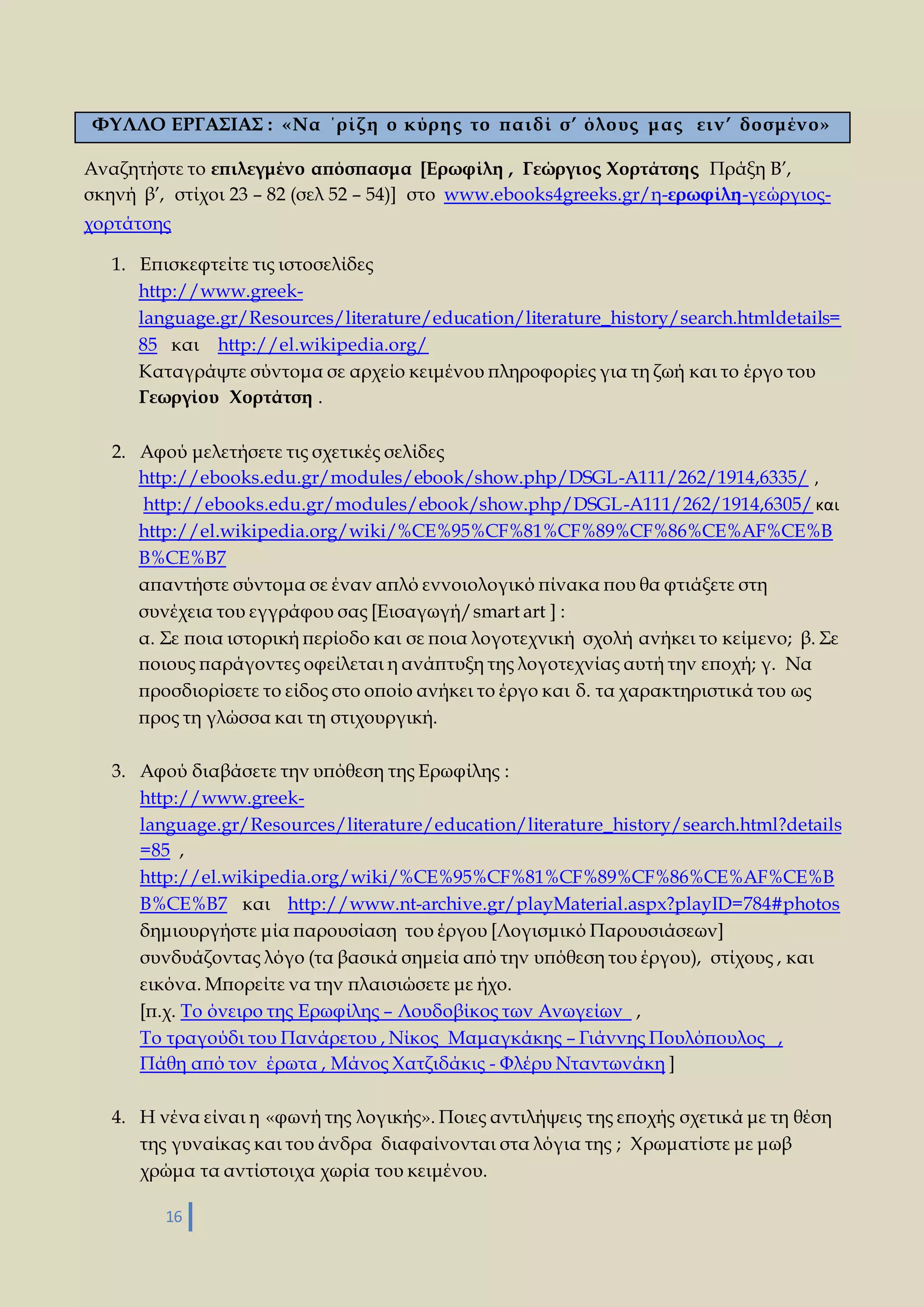ΦΥΛΛΟ ΕΡΓΑΣΙΑΣ : «Να ΄ρί ζ η ο κύρη ς το παι δί σ’ όλους μας ει ν’ δοσμένο» 
Αναζητήστε το επιλεγμένο απόσπασμα [Ερωφίλη , Γεώργιος Χορτάτσης Πράξη Β’, 
σκηνή β’, στίχοι 23 – 82 (σελ 52 – 54)] στο www.ebooks4greeks.gr/η-ερωφίλη-γεώργιος- 
χορτάτσης 
1. Επισκεφτείτε τις ιστοσελίδες 
http://www.greek-language. 
16 
gr/Resources/literature/education/literature_history/search.htmldetails= 
85 και http://el.wikipedia.org/ 
Καταγράψτε σύντομα σε αρχείο κειμένου πληροφορίες για τη ζωή και το έργο του 
Γεωργίου Χορτάτση . 
2. Αφού μελετήσετε τις σχετικές σελίδες 
http://ebooks.edu.gr/modules/ebook/show.php/DSGL-A111/262/1914,6335/ , 
http://ebooks.edu.gr/modules/ebook/show.php/DSGL-A111/262/1914,6305/ και 
http://el.wikipedia.org/wiki/%CE%95%CF%81%CF%89%CF%86%CE%AF%CE%B 
B%CE%B7 
απαντήστε σύντομα σε έναν απλό εννοιολογικό πίνακα που θα φτιάξετε στη 
συνέχεια του εγγράφου σας [Εισαγωγή/smart art ] : 
α. Σε ποια ιστορική περίοδο και σε ποια λογοτεχνική σχολή ανήκει το κείμενο; β. Σε 
ποιους παράγοντες οφείλεται η ανάπτυξη της λογοτεχνίας αυτή την εποχή; γ. Να 
προσδιορίσετε το είδος στο οποίο ανήκει το έργο και δ. τα χαρακτηριστικά του ως 
προς τη γλώσσα και τη στιχουργική. 
3. Αφού διαβάσετε την υπόθεση της Ερωφίλης : 
http://www.greek-language. 
gr/Resources/literature/education/literature_history/search.html?details 
=85 , 
http://el.wikipedia.org/wiki/%CE%95%CF%81%CF%89%CF%86%CE%AF%CE%B 
B%CE%B7 και http://www.nt-archive.gr/playMaterial.aspx?playID=784#photos 
δημιουργήστε μία παρουσίαση του έργου [Λογισμικό Παρουσιάσεων] 
συνδυάζοντας λόγο (τα βασικά σημεία από την υπόθεση του έργου), στίχους , και 
εικόνα. Μπορείτε να την πλαισιώσετε με ήχο. 
[π.χ. Το όνειρο της Ερωφίλης – Λουδοβίκος των Ανωγείων , 
Το τραγούδι του Πανάρετου , Νίκος Μαμαγκάκης – Γιάννης Πουλόπουλος , 
Πάθη από τον έρωτα , Μάνος Χατζιδάκις - Φλέρυ Νταντωνάκη ] 
4. Η νένα είναι η «φωνή της λογικής». Ποιες αντιλήψεις της εποχής σχετικά με τη θέση 
της γυναίκας και του άνδρα διαφαίνονται στα λόγια της ; Χρωματίστε με μωβ 
χρώμα τα αντίστοιχα χωρία του κειμένου. 
 