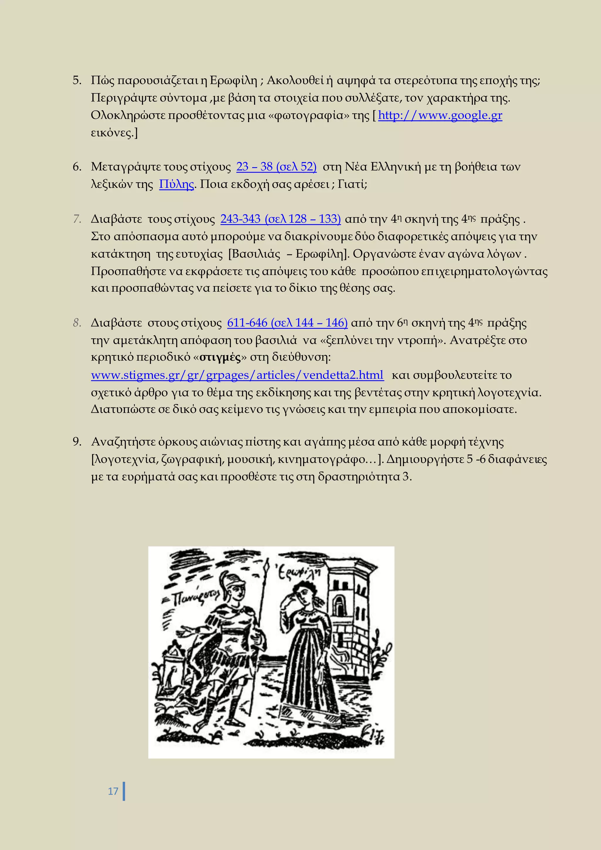 5. Πώς παρουσιάζεται η Ερωφίλη ; Ακολουθεί ή αψηφά τα στερεότυπα της εποχής της; 
Περιγράψτε σύντομα ,με βάση τα στοιχεία που συλλέξατε, τον χαρακτήρα της. 
Ολοκληρώστε προσθέτοντας μια «φωτογραφία» της [ http://www.google.gr 
εικόνες.] 
6. Μεταγράψτε τους στίχους 23 – 38 (σελ 52) στη Νέα Ελληνική με τη βοήθεια των 
λεξικών της Πύλης. Ποια εκδοχή σας αρέσει ; Γιατί; 
7. Διαβάστε τους στίχους 243-343 (σελ 128 – 133) από την 4η σκηνή της 4ης πράξης . 
Στο απόσπασμα αυτό μπορούμε να διακρίνουμε δύο διαφορετικές απόψεις για την 
κατάκτηση της ευτυχίας [Βασιλιάς – Ερωφίλη]. Οργανώστε έναν αγώνα λόγων . 
Προσπαθήστε να εκφράσετε τις απόψεις του κάθε προσώπου επ ιχειρηματολογώντας 
και προσπαθώντας να πείσετε για το δίκιο της θέσης σας. 
8. Διαβάστε στους στίχους 611-646 (σελ 144 – 146) από την 6η σκηνή της 4ης πράξης 
την αμετάκλητη απόφαση του βασιλιά να «ξεπλύνει την ντροπή». Ανατρέξτε στο 
κρητικό περιοδικό «στιγμές» στη διεύθυνση: 
www.stigmes.gr/gr/grpages/articles/vendetta2.html και συμβουλευτείτε το 
σχετικό άρθρο για το θέμα της εκδίκησης και της βεντέτας στην κρητική λογοτεχνία. 
Διατυπώστε σε δικό σας κείμενο τις γνώσεις και την εμπειρία που αποκομίσατε. 
9. Αναζητήστε όρκους αιώνιας πίστης και αγάπης μέσα από κάθε μορφή τέχνης 
[λογοτεχνία, ζωγραφική, μουσική, κινηματογράφο…]. Δημιουργήστε 5 -6 διαφάνειες 
με τα ευρήματά σας και προσθέστε τις στη δραστηριότητα 3. 
17 
 