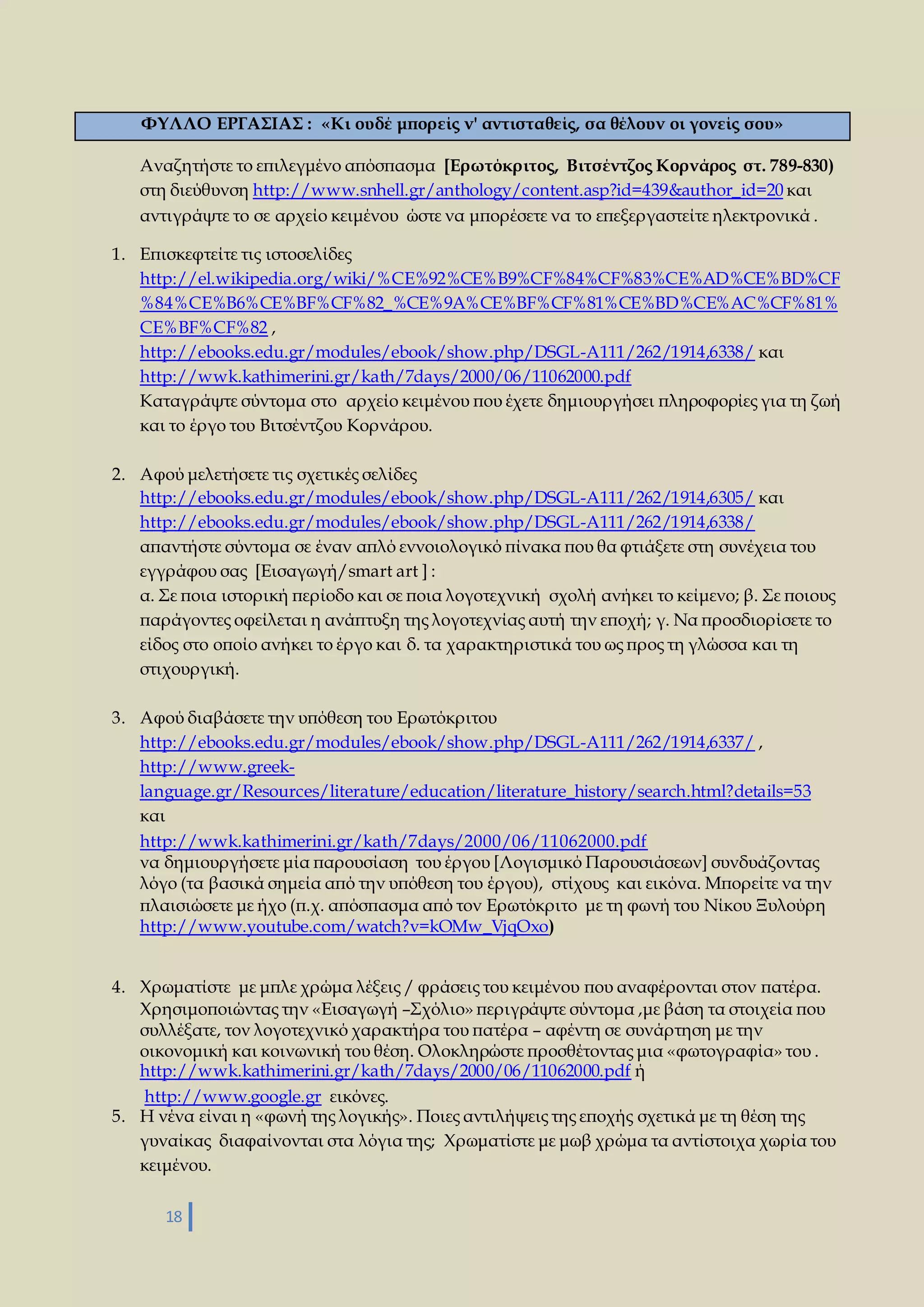 ΦΥΛΛΟ ΕΡΓΑΣΙΑΣ : «Kι ουδέ μπορείς ν' αντισταθείς, σα θέλουν οι γονείς σου» 
Αναζητήστε το επιλεγμένο απόσπασμα [Ερωτόκριτος, Βιτσέντζος Κορνάρος στ. 789-830) 
στη διεύθυνση http://www.snhell.gr/anthology/content.asp?id=439&author_id=20 και 
αντιγράψτε το σε αρχείο κειμένου ώστε να μπορέσετε να το επεξεργαστείτε ηλεκτρονικά . 
1. Επισκεφτείτε τις ιστοσελίδες 
http://el.wikipedia.org/wiki/%CE%92%CE%B9%CF%84%CF%83%CE%AD%CE%BD%CF 
%84%CE%B6%CE%BF%CF%82_%CE%9A%CE%BF%CF%81%CE%BD%CE%AC%CF%81% 
CE%BF%CF%82 , 
http://ebooks.edu.gr/modules/ebook/show.php/DSGL-A111/262/1914,6338/ και 
http://wwk.kathimerini.gr/kath/7days/2000/06/11062000.pdf 
Καταγράψτε σύντομα στο αρχείο κειμένου που έχετε δημιουργήσει πληροφορίες για τη ζωή 
και το έργο του Βιτσέντζου Κορνάρου. 
2. Αφού μελετήσετε τις σχετικές σελίδες 
http://ebooks.edu.gr/modules/ebook/show.php/DSGL-A111/262/1914,6305/ και 
http://ebooks.edu.gr/modules/ebook/show.php/DSGL-A111/262/1914,6338/ 
απαντήστε σύντομα σε έναν απλό εννοιολογικό πίνακα που θα φτιάξετε στη συνέχεια του 
εγγράφου σας [Εισαγωγή/smart art ] : 
α. Σε ποια ιστορική περίοδο και σε ποια λογοτεχνική σχολή ανήκει το κείμενο; β. Σε ποιους 
παράγοντες οφείλεται η ανάπτυξη της λογοτεχνίας αυτή την εποχή; γ. Να προσδιορίσετε το 
είδος στο οποίο ανήκει το έργο και δ. τα χαρακτηριστικά του ως προς τη γλώσσα και τη 
στιχουργική. 
3. Αφού διαβάσετε την υπόθεση του Ερωτόκριτου 
http://ebooks.edu.gr/modules/ebook/show.php/DSGL-A111/262/1914,6337/ , 
http://www.greek-language. 
18 
gr/Resources/literature/education/literature_history/search.html?details=53 
και 
http://wwk.kathimerini.gr/kath/7days/2000/06/11062000.pdf 
να δημιουργήσετε μία παρουσίαση του έργου [Λογισμικό Παρουσιάσεων] συνδυάζοντας 
λόγο (τα βασικά σημεία από την υπόθεση του έργου), στίχους και εικόνα. Μπορείτε να την 
πλαισιώσετε με ήχο (π.χ. απόσπασμα από τον Ερωτόκριτο με τη φωνή του Νίκου Ξυλούρη 
http://www.youtube.com/watch?v=kOMw_VjqOxo) 
4. Χρωματίστε με μπλε χρώμα λέξεις / φράσεις του κειμένου που αναφέρονται στον πατέρα. 
Χρησιμοποιώντας την «Εισαγωγή –Σχόλιο» περιγράψτε σύντομα ,με βάση τα στοιχεία που 
συλλέξατε, τον λογοτεχνικό χαρακτήρα του πατέρα – αφέντη σε συνάρτηση με την 
οικονομική και κοινωνική του θέση. Ολοκληρώστε προσθέτοντας μια «φωτογραφία» του . 
http://wwk.kathimerini.gr/kath/7days/2000/06/11062000.pdf ή 
http://www.google.gr εικόνες. 
5. Η νένα είναι η «φωνή της λογικής». Ποιες αντιλήψεις της εποχής σχετικά με τη θέση της 
γυναίκας διαφαίνονται στα λόγια της; Χρωματίστε με μωβ χρώμα τα αντίστοιχα χωρία του 
κειμένου. 
 
