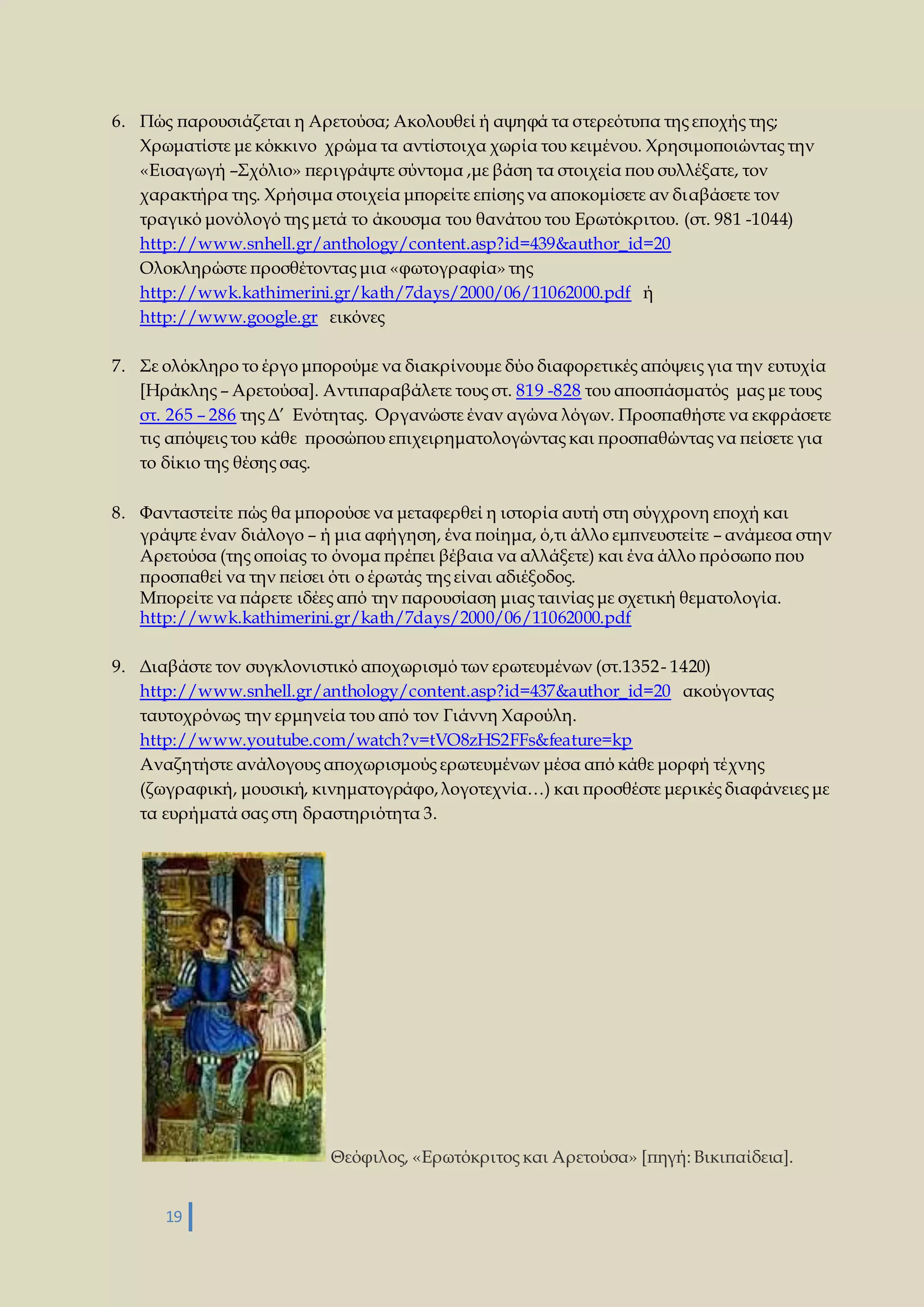 6. Πώς παρουσιάζεται η Αρετούσα; Ακολουθεί ή αψηφά τα στερεότυπα της εποχής της; 
Χρωματίστε με κόκκινο χρώμα τα αντίστοιχα χωρία του κειμένου. Χρησιμοποιώντας την 
«Εισαγωγή –Σχόλιο» περιγράψτε σύντομα ,με βάση τα στοιχεία που συλλέξατε, τον 
χαρακτήρα της. Χρήσιμα στοιχεία μπορείτε επίσης να αποκομίσετε αν διαβάσετε τον 
τραγικό μονόλογό της μετά το άκουσμα του θανάτου του Ερωτόκριτου. (στ. 981 -1044) 
http://www.snhell.gr/anthology/content.asp?id=439&author_id=20 
Ολοκληρώστε προσθέτοντας μια «φωτογραφία» της 
http://wwk.kathimerini.gr/kath/7days/2000/06/11062000.pdf ή 
http://www.google.gr εικόνες 
7. Σε ολόκληρο το έργο μπορούμε να διακρίνουμε δύο διαφορετικές απόψεις για την ευτυχία 
[Ηράκλης – Αρετούσα]. Αντιπαραβάλετε τους στ. 819 -828 του αποσπάσματός μας με τους 
στ. 265 – 286 της Δ’ Ενότητας. Οργανώστε έναν αγώνα λόγων. Προσπαθήστε να εκφράσετε 
τις απόψεις του κάθε προσώπου επιχειρηματολογώντας και προσπαθώντας να πείσετε για 
το δίκιο της θέσης σας. 
8. Φανταστείτε πώς θα μπορούσε να μεταφερθεί η ιστορία αυτή στη σύγχρονη εποχή και 
γράψτε έναν διάλογο – ή μια αφήγηση, ένα ποίημα, ό,τι άλλο εμπνευστείτε – ανάμεσα στην 
Αρετούσα (της οποίας το όνομα πρέπει βέβαια να αλλάξετε) και ένα άλλο πρόσωπο που 
προσπαθεί να την πείσει ότι ο έρωτάς της είναι αδιέξοδος. 
Μπορείτε να πάρετε ιδέες από την παρουσίαση μιας ταινίας με σχετική θεματολογία. 
http://wwk.kathimerini.gr/kath/7days/2000/06/11062000.pdf 
9. Διαβάστε τον συγκλονιστικό αποχωρισμό των ερωτευμένων (στ.1352 - 1420) 
http://www.snhell.gr/anthology/content.asp?id=437&author_id=20 ακούγοντας 
ταυτοχρόνως την ερμηνεία του από τον Γιάννη Χαρούλη. 
http://www.youtube.com/watch?v=tVO8zHS2FFs&feature=kp 
Αναζητήστε ανάλογους αποχωρισμούς ερωτευμένων μέσα από κάθε μορφή τέχνης 
(ζωγραφική, μουσική, κινηματογράφο, λογοτεχνία…) και προσθέστε μερικές διαφάνειες με 
τα ευρήματά σας στη δραστηριότητα 3. 
19 
Θεόφιλος, «Ερωτόκριτος και Αρετούσα» [πηγή: Βικιπαίδεια]. 
 