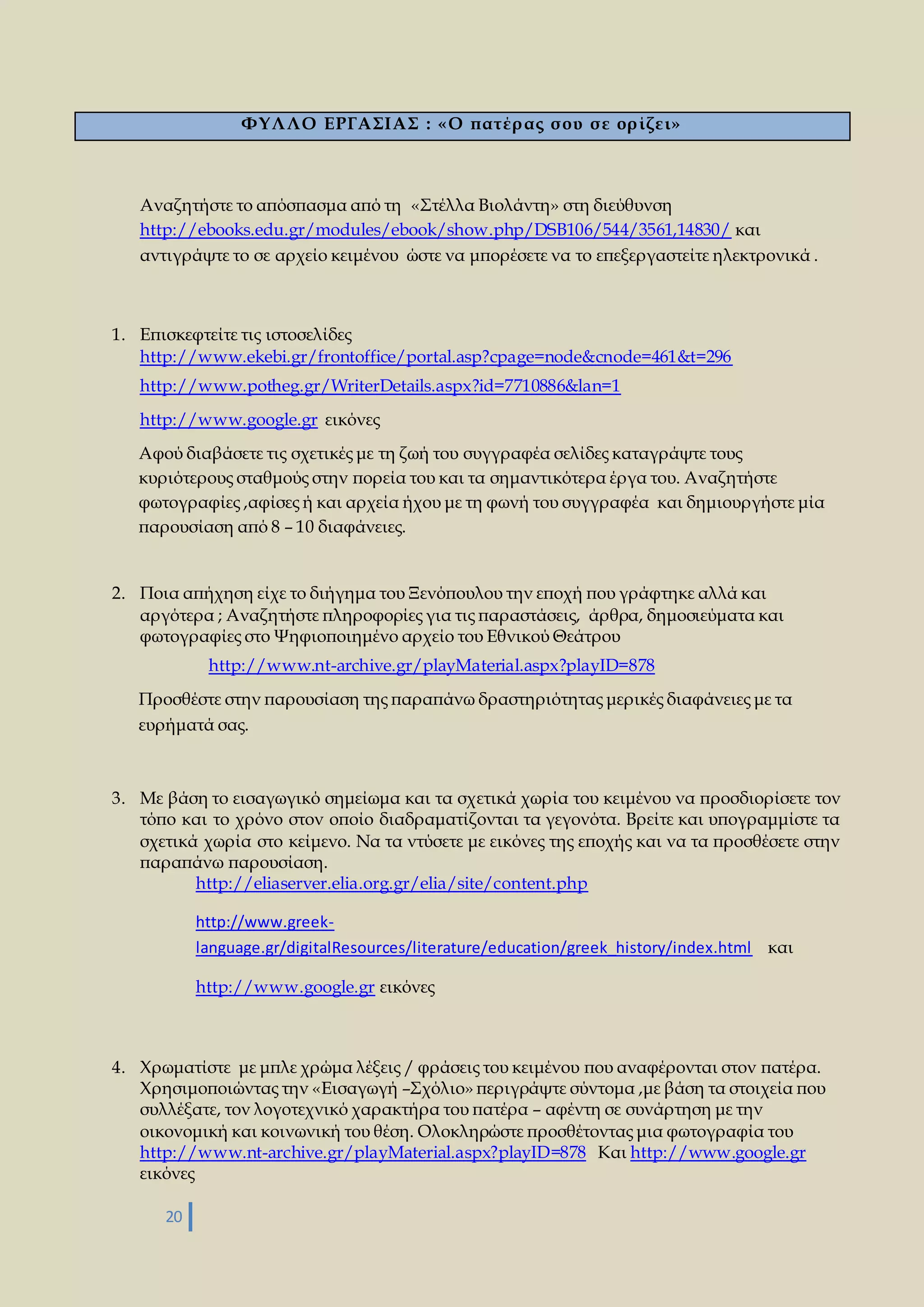 20 
ΦΥΛΛΟ ΕΡΓΑΣΙΑΣ : «Ο πατέρ ας σ ου σ ε ορ ίζει» 
Αναζητήστε το απόσπασμα από τη «Στέλλα Βιολάντη» στη διεύθυνση 
http://ebooks.edu.gr/modules/ebook/show.php/DSB106/544/3561,14830/ και 
αντιγράψτε το σε αρχείο κειμένου ώστε να μπορέσετε να το επεξεργαστείτε ηλεκτρονικά . 
1. Επισκεφτείτε τις ιστοσελίδες 
http://www.ekebi.gr/frontoffice/portal.asp?cpage=node&cnode=461&t=296 
http://www.potheg.gr/WriterDetails.aspx?id=7710886&lan=1 
http://www.google.gr εικόνες 
Αφού διαβάσετε τις σχετικές με τη ζωή του συγγραφέα σελίδες καταγράψτε τους 
κυριότερους σταθμούς στην πορεία του και τα σημαντικότερα έργα του. Αναζητήστε 
φωτογραφίες ,αφίσες ή και αρχεία ήχου με τη φωνή του συγγραφέα και δημιουργήστε μία 
παρουσίαση από 8 – 10 διαφάνειες. 
2. Ποια απήχηση είχε το διήγημα του Ξενόπουλου την εποχή που γράφτηκε αλλά και 
αργότερα ; Αναζητήστε πληροφορίες για τις παραστάσεις, άρθρα, δημοσιεύματα και 
φωτογραφίες στο Ψηφιοποιημένο αρχείο του Εθνικού Θεάτρου 
http://www.nt-archive.gr/playMaterial.aspx?playID=878 
Προσθέστε στην παρουσίαση της παραπάνω δραστηριότητας μερικές διαφάνειες με τα 
ευρήματά σας. 
3. Με βάση το εισαγωγικό σημείωμα και τα σχετικά χωρία του κειμένου να προσδιορίσετε τον 
τόπο και το χρόνο στον οποίο διαδραματίζονται τα γεγονότα. Βρείτε και υπογραμμίστε τα 
σχετικά χωρία στο κείμενο. Να τα ντύσετε με εικόνες της εποχής και να τα προσθέσετε στην 
παραπάνω παρουσίαση. 
http://eliaserver.elia.org.gr/elia/site/content.php 
http://www.greek-language. 
gr/digitalResources/literature/education/greek_history/index.html και 
http://www.google.gr εικόνες 
4. Χρωματίστε με μπλε χρώμα λέξεις / φράσεις του κειμένου που αναφέρονται στον πατέρα. 
Χρησιμοποιώντας την «Εισαγωγή –Σχόλιο» περιγράψτε σύντομα ,με βάση τα στοιχεία που 
συλλέξατε, τον λογοτεχνικό χαρακτήρα του πατέρα – αφέντη σε συνάρτηση με την 
οικονομική και κοινωνική του θέση. Ολοκληρώστε προσθέτοντας μια φωτογραφία του 
http://www.nt-archive.gr/playMaterial.aspx?playID=878 Και http://www.google.gr 
εικόνες 
 