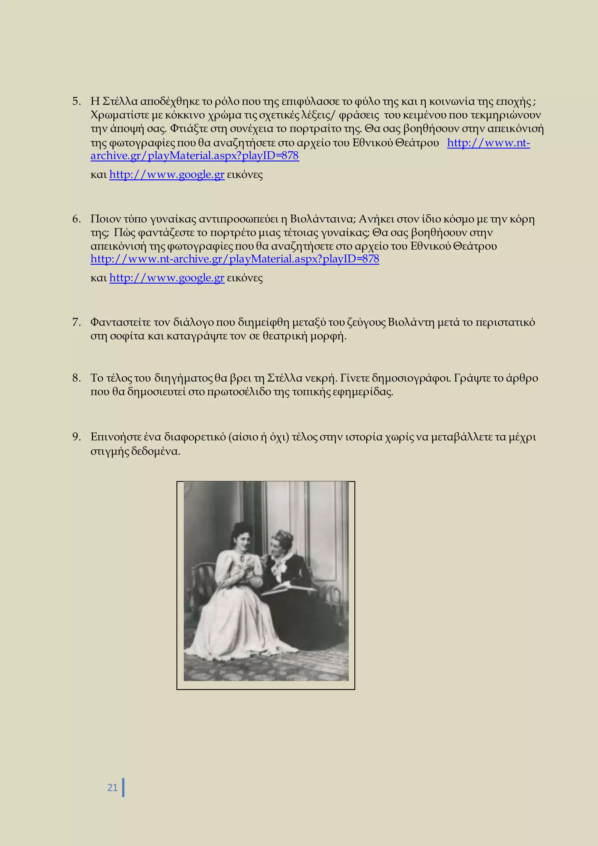 5. Η Στέλλα αποδέχθηκε το ρόλο που της επιφύλασσε το φύλο της και η κοινωνία της εποχής ; 
Χρωματίστε με κόκκινο χρώμα τις σχετικές λέξεις/ φράσεις του κειμένου που τεκμηριώνουν 
την άποψή σας. Φτιάξτε στη συνέχεια το πορτραίτο της. Θα σας βοηθήσουν στην απεικόνισή 
της φωτογραφίες που θα αναζητήσετε στο αρχείο του Εθνικού Θεάτρου http://www.nt-archive. 
21 
gr/playMaterial.aspx?playID=878 
και http://www.google.gr εικόνες 
6. Ποιον τύπο γυναίκας αντιπροσωπεύει η Βιολάνταινα; Ανήκει στον ίδιο κόσμο με την κόρη 
της; Πώς φαντάζεστε το πορτρέτο μιας τέτοιας γυναίκας; Θα σας βοηθήσουν στην 
απεικόνισή της φωτογραφίες που θα αναζητήσετε στο αρχείο του Εθνικού Θεάτρου 
http://www.nt-archive.gr/playMaterial.aspx?playID=878 
και http://www.google.gr εικόνες 
7. Φανταστείτε τον διάλογο που διημείφθη μεταξύ του ζεύγους Βιολάντη μετά το περιστατικό 
στη σοφίτα και καταγράψτε τον σε θεατρική μορφή. 
8. Το τέλος του διηγήματος θα βρει τη Στέλλα νεκρή. Γίνετε δημοσιογράφοι. Γράψτε το άρθρο 
που θα δημοσιευτεί στο πρωτοσέλιδο της τοπικής εφημερίδας. 
9. Επινοήστε ένα διαφορετικό (αίσιο ή όχι) τέλος στην ιστορία χωρίς να μεταβάλλετε τα μέχρι 
στιγμής δεδομένα. 
 