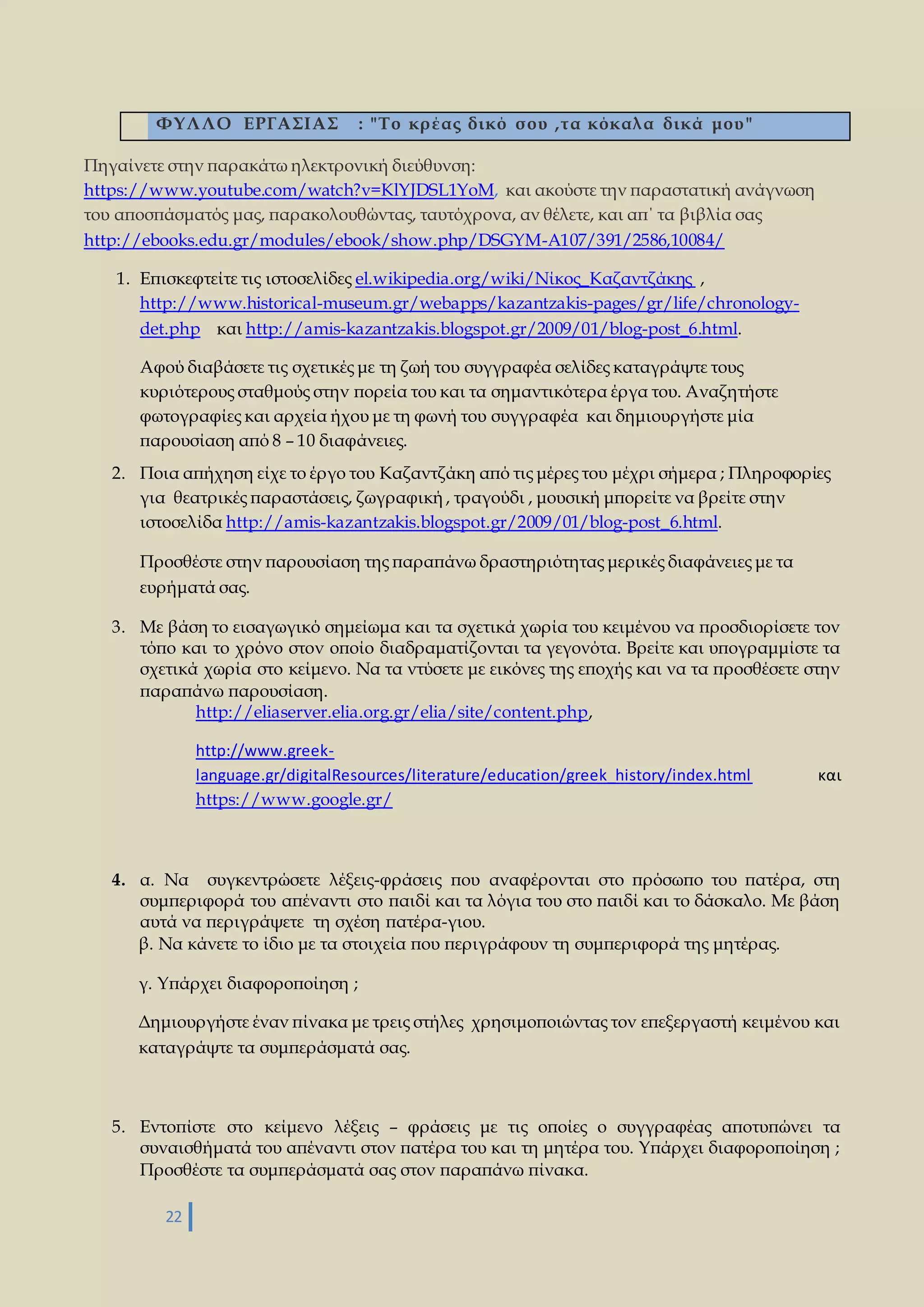 ΦΥΛΛΟ ΕΡΓΑΣΙΑΣ : "Το κρ έας δικό σ ου ,τα κόκαλ α δικά μου " 
Πηγαίνετε στην παρακάτω ηλεκτρονική διεύθυνση: 
https://www.youtube.com/watch?v=KlYJDSL1YoM, και ακούστε την παραστατική ανάγνωση 
του αποσπάσματός μας, παρακολουθώντας, ταυτόχρονα, αν θέλετε, και απ΄ τα βιβλία σας 
http://ebooks.edu.gr/modules/ebook/show.php/DSGYM-A107/391/2586,10084/ 
1. Επισκεφτείτε τις ιστοσελίδες el.wikipedia.org/wiki/Νίκος_Καζαντζάκης , 
http://www.historical-museum.gr/webapps/kazantzakis-pages/gr/life/chronology-det. 
php και http://amis-kazantzakis.blogspot.gr/2009/01/blog-post_6.html. 
Αφού διαβάσετε τις σχετικές με τη ζωή του συγγραφέα σελίδες καταγράψτε τους 
κυριότερους σταθμούς στην πορεία του και τα σημαντικότερα έργα του. Αναζητήστε 
φωτογραφίες και αρχεία ήχου με τη φωνή του συγγραφέα και δημιουργήστε μία 
παρουσίαση από 8 – 10 διαφάνειες. 
2. Ποια απήχηση είχε το έργο του Καζαντζάκη από τις μέρες του μέχρι σήμερα ; Πληροφορίες 
για θεατρικές παραστάσεις, ζωγραφική , τραγούδι , μουσική μπορείτε να βρείτε στην 
ιστοσελίδα http://amis-kazantzakis.blogspot.gr/2009/01/blog-post_6.html. 
Προσθέστε στην παρουσίαση της παραπάνω δραστηριότητας μερικές διαφάνειες με τα 
ευρήματά σας. 
3. Με βάση το εισαγωγικό σημείωμα και τα σχετικά χωρία του κειμένου να προσδιορίσετε τον 
τόπο και το χρόνο στον οποίο διαδραματίζονται τα γεγονότα. Βρείτε και υπογραμμίστε τα 
σχετικά χωρία στο κείμενο. Να τα ντύσετε με εικόνες της εποχής και να τα προσθέσετε στην 
παραπάνω παρουσίαση. 
22 
http://eliaserver.elia.org.gr/elia/site/content.php, 
http://www.greek-language. 
gr/digitalResources/literature/education/greek_history/index.html και 
https://www.google.gr/ 
4. α. Να συγκεντρώσετε λέξεις-φράσεις που αναφέρονται στο πρόσωπο του πατέρα, στη 
συμπεριφορά του απέναντι στο παιδί και τα λόγια του στο παιδί και το δάσκαλο. Με βάση 
αυτά να περιγράψετε τη σχέση πατέρα-γιου. 
β. Να κάνετε το ίδιο με τα στοιχεία που περιγράφουν τη συμπεριφορά της μητέρας. 
γ. Υπάρχει διαφοροποίηση ; 
Δημιουργήστε έναν πίνακα με τρεις στήλες χρησιμοποιώντας τον επεξεργαστή κειμένου και 
καταγράψτε τα συμπεράσματά σας. 
5. Εντοπίστε στο κείμενο λέξεις – φράσεις με τις οποίες ο συγγραφέας αποτυπώνει τα 
συναισθήματά του απέναντι στον πατέρα του και τη μητέρα του. Υπάρχει διαφοροποίηση ; 
Προσθέστε τα συμπεράσματά σας στον παραπάνω πίνακα. 
 