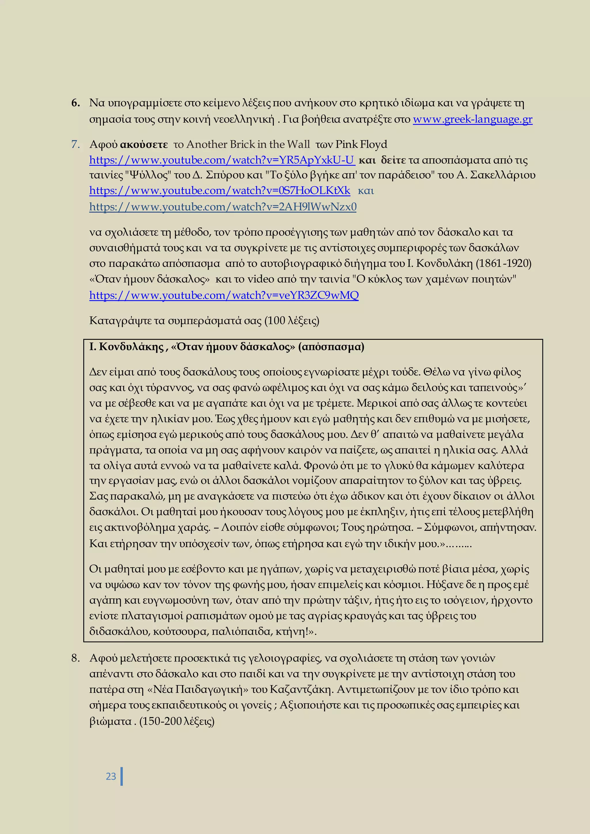 6. Να υπογραμμίσετε στο κείμενο λέξεις που ανήκουν στο κρητικό ιδίωμα και να γράψετε τη 
σημασία τους στην κοινή νεοελληνική . Για βοήθεια ανατρέξτε στο www.greek-language.gr 
7. Αφού ακούσετε το Another Brick in the Wall των Pink Floyd 
https://www.youtube.com/watch?v=YR5ApYxkU-U και δείτε τα αποσπάσματα από τις 
ταινίες "Ψύλλος" του Δ. Σπύρου και "Το ξύλο βγήκε απ' τον παράδεισο" του Α. Σακελλάριου 
https://www.youtube.com/watch?v=0S7HoOLKtXk και 
https://www.youtube.com/watch?v=2AH9lWwNzx0 
να σχολιάσετε τη μέθοδο, τον τρόπο προσέγγισης των μαθητών από τον δάσκαλο και τα 
συναισθήματά τους και να τα συγκρίνετε με τις αντίστοιχες συμπεριφορές των δασκάλων 
στο παρακάτω απόσπασμα από το αυτοβιογραφικό διήγημα του Ι. Κονδυλάκη (1861 -1920) 
«Όταν ήμουν δάσκαλος» και το video από την ταινία "Ο κύκλος των χαμένων ποιητών" 
https://www.youtube.com/watch?v=veYR3ZC9wMQ 
Καταγράψτε τα συμπεράσματά σας (100 λέξεις) 
Ι. Κονδυλάκης , «Όταν ήμουν δάσκαλος» (απόσπασμα) 
Δεν είμαι από τους δασκάλους τους οποίους εγνωρίσατε μέχρι τούδε. Θέλω να γίνω φίλος 
σας και όχι τύραννος, να σας φανώ ωφέλιμος και όχι να σας κάμω δειλούς και ταπεινούς»’ 
να με σέβεσθε και να με αγαπάτε και όχι να με τρέμετε. Μερικοί από σας άλλως τε κοντεύει 
να έχετε την ηλικίαν μου. Έως χθες ήμουν και εγώ μαθητής και δεν επιθυμώ να με μισήσετε, 
όπως εμίσησα εγώ μερικούς από τους δασκάλους μου. Δεν θ’ απαιτώ να μαθαίνετε μεγάλα 
πράγματα, τα οποία να μη σας αφήνουν καιρόν να παίζετε, ως απαιτεί η ηλικία σας. Αλλά 
τα ολίγα αυτά εννοώ να τα μαθαίνετε καλά. Φρονώ ότι με το γλυκύ θα κάμωμεν καλύτερα 
την εργασίαν μας, ενώ οι άλλοι δασκάλοι νομίζουν απαραίτητον το ξύλον και τας ύβρεις. 
Σας παρακαλώ, μη με αναγκάσετε να πιστεύω ότι έχω άδικον και ότι έχουν δίκαιον οι άλλοι 
δασκάλοι. Οι μαθηταί μου ήκουσαν τους λόγους μου με έκπληξιν, ήτις επί τέλους μετεβλήθη 
εις ακτινοβόλημα χαράς. – Λοιπόν είσθε σύμφωνοι; Τους ηρώτησα. – Σύμφωνοι, απήντησαν. 
Και ετήρησαν την υπόσχεσίν των, όπως ετήρησα και εγώ την ιδικήν μου.»... ...... 
Οι μαθηταί μου με εσέβοντο και με ηγάπων, χωρίς να μεταχειρισθώ ποτέ βίαια μέσα, χωρίς 
να υψώσω καν τον τόνον της φωνής μου, ήσαν επιμελείς και κόσμιοι. Ηύξανε δε η προς εμέ 
αγάπη και ευγνωμοσύνη των, όταν από την πρώτην τάξιν, ήτις ήτο εις το ισόγειον, ήρχοντο 
ενίοτε πλαταγισμοί ραπισμάτων ομού με τας αγρίας κραυγάς και τας ύβρεις του 
διδασκάλου, κούτσουρα, παλιόπαιδα, κτήνη!». 
8. Αφού μελετήσετε προσεκτικά τις γελοιογραφίες, να σχολιάσετε τη στάση των γονιών 
απέναντι στο δάσκαλο και στο παιδί και να την συγκρίνετε με την αντίστοιχη στάση του 
πατέρα στη «Νέα Παιδαγωγική» του Καζαντζάκη. Αντιμετωπίζουν με τον ίδιο τρόπο και 
σήμερα τους εκπαιδευτικούς οι γονείς ; Αξιοποιήστε και τις προσωπικές σας εμπειρίες και 
βιώματα . (150-200 λέξεις) 
23 
 