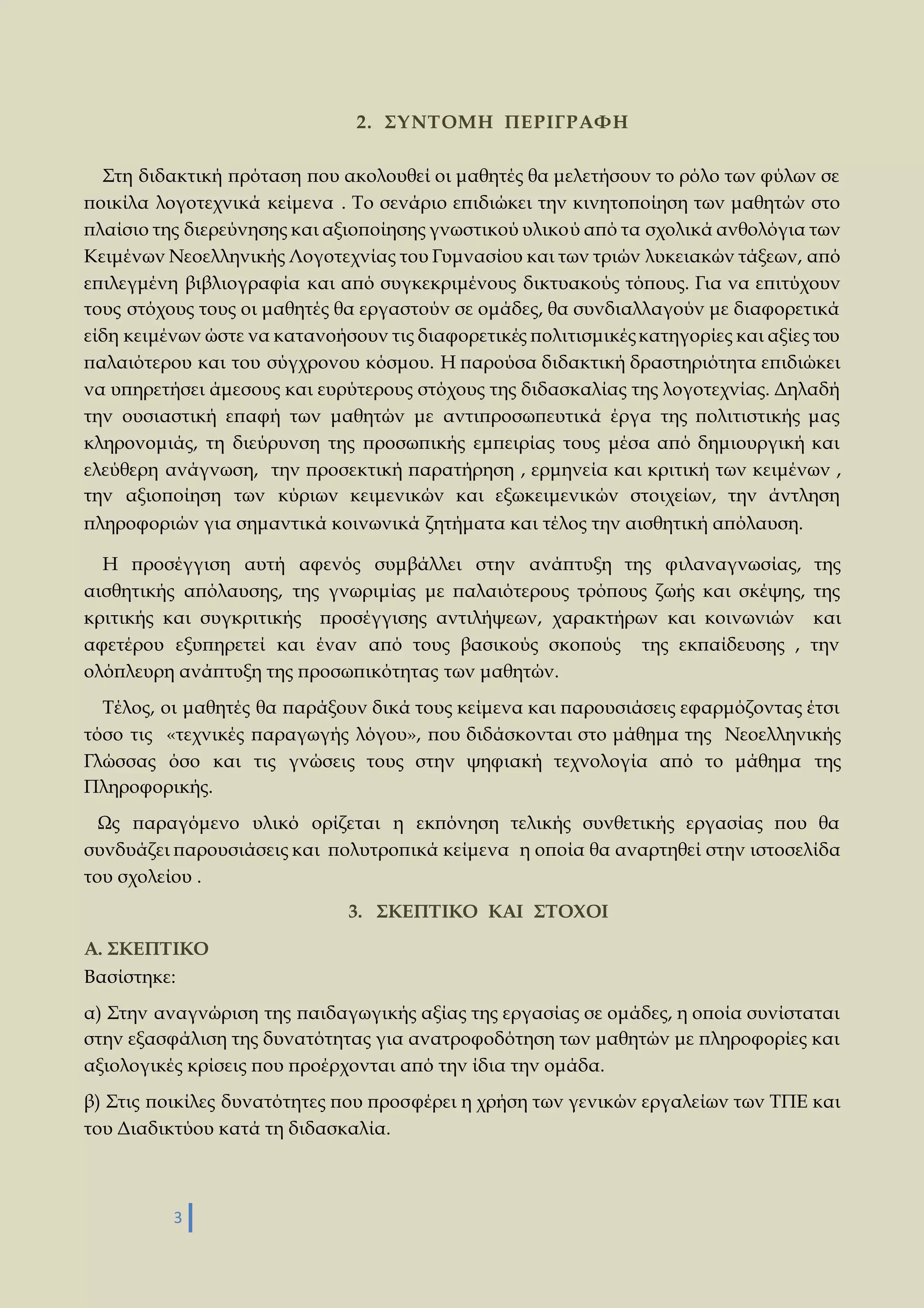 3 
2. ΣΥΝΤΟΜΗ ΠΕΡΙΓΡΑΦΗ 
Στη διδακτική πρόταση που ακολουθεί οι μαθητές θα μελετήσουν το ρόλο των φύλων σε 
ποικίλα λογοτεχνικά κείμενα . Το σενάριο επιδιώκει την κινητοποίηση των μαθητών στο 
πλαίσιο της διερεύνησης και αξιοποίησης γνωστικού υλικού από τα σχολικά ανθολόγια των 
Κειμένων Νεοελληνικής Λογοτεχνίας του Γυμνασίου και των τριών λυκειακών τάξεων, από 
επιλεγμένη βιβλιογραφία και από συγκεκριμένους δικτυακούς τόπους. Για να επιτύχουν 
τους στόχους τους οι μαθητές θα εργαστούν σε ομάδες, θα συνδιαλλαγούν με διαφορετικά 
είδη κειμένων ώστε να κατανοήσουν τις διαφορετικές πολιτισμικές κατηγορίες και αξίες του 
παλαιότερου και του σύγχρονου κόσμου. Η παρούσα διδακτική δραστηριότητα επιδιώκει 
να υπηρετήσει άμεσους και ευρύτερους στόχους της διδασκαλίας της λογοτεχνίας. Δηλαδή 
την ουσιαστική επαφή των μαθητών με αντιπροσωπευτικά έργα της πολιτιστικής μας 
κληρονομιάς, τη διεύρυνση της προσωπικής εμπειρίας τους μέσα από δημιουργική και 
ελεύθερη ανάγνωση, την προσεκτική παρατήρηση , ερμηνεία και κριτική των κειμένων , 
την αξιοποίηση των κύριων κειμενικών και εξωκειμενικών στοιχείων, την άντληση 
πληροφοριών για σημαντικά κοινωνικά ζητήματα και τέλος την αισθητική απόλαυση. 
Η προσέγγιση αυτή αφενός συμβάλλει στην ανάπτυξη της φιλαναγνωσίας, της 
αισθητικής απόλαυσης, της γνωριμίας με παλαιότερους τρόπους ζωής και σκέψης, της 
κριτικής και συγκριτικής προσέγγισης αντιλήψεων, χαρακτήρων και κοινωνιών και 
αφετέρου εξυπηρετεί και έναν από τους βασικούς σκοπούς της εκπαίδευσης , την 
ολόπλευρη ανάπτυξη της προσωπικότητας των μαθητών. 
Τέλος, οι μαθητές θα παράξουν δικά τους κείμενα και παρουσιάσεις εφαρμόζοντας έτσι 
τόσο τις «τεχνικές παραγωγής λόγου», που διδάσκονται στο μάθημα της Νεοελληνικής 
Γλώσσας όσο και τις γνώσεις τους στην ψηφιακή τεχνολογία από το μάθημα της 
Πληροφορικής. 
Ως παραγόμενο υλικό ορίζεται η εκπόνηση τελικής συνθετικής εργασίας που θα 
συνδυάζει παρουσιάσεις και πολυτροπικά κείμενα η οποία θα αναρτηθεί στην ιστοσελίδα 
του σχολείου . 
3. ΣΚΕΠΤΙΚΟ ΚΑΙ ΣΤΟΧΟΙ 
Α. ΣΚΕΠΤΙΚΟ 
Βασίστηκε: 
α) Στην αναγνώριση της παιδαγωγικής αξίας της εργασίας σε ομάδες, η οποία συνίσταται 
στην εξασφάλιση της δυνατότητας για ανατροφοδότηση των μαθητών με πληροφορίες και 
αξιολογικές κρίσεις που προέρχονται από την ίδια την ομάδα. 
β) Στις ποικίλες δυνατότητες που προσφέρει η χρήση των γενικών εργαλείων των ΤΠΕ και 
του Διαδικτύου κατά τη διδασκαλία. 
 