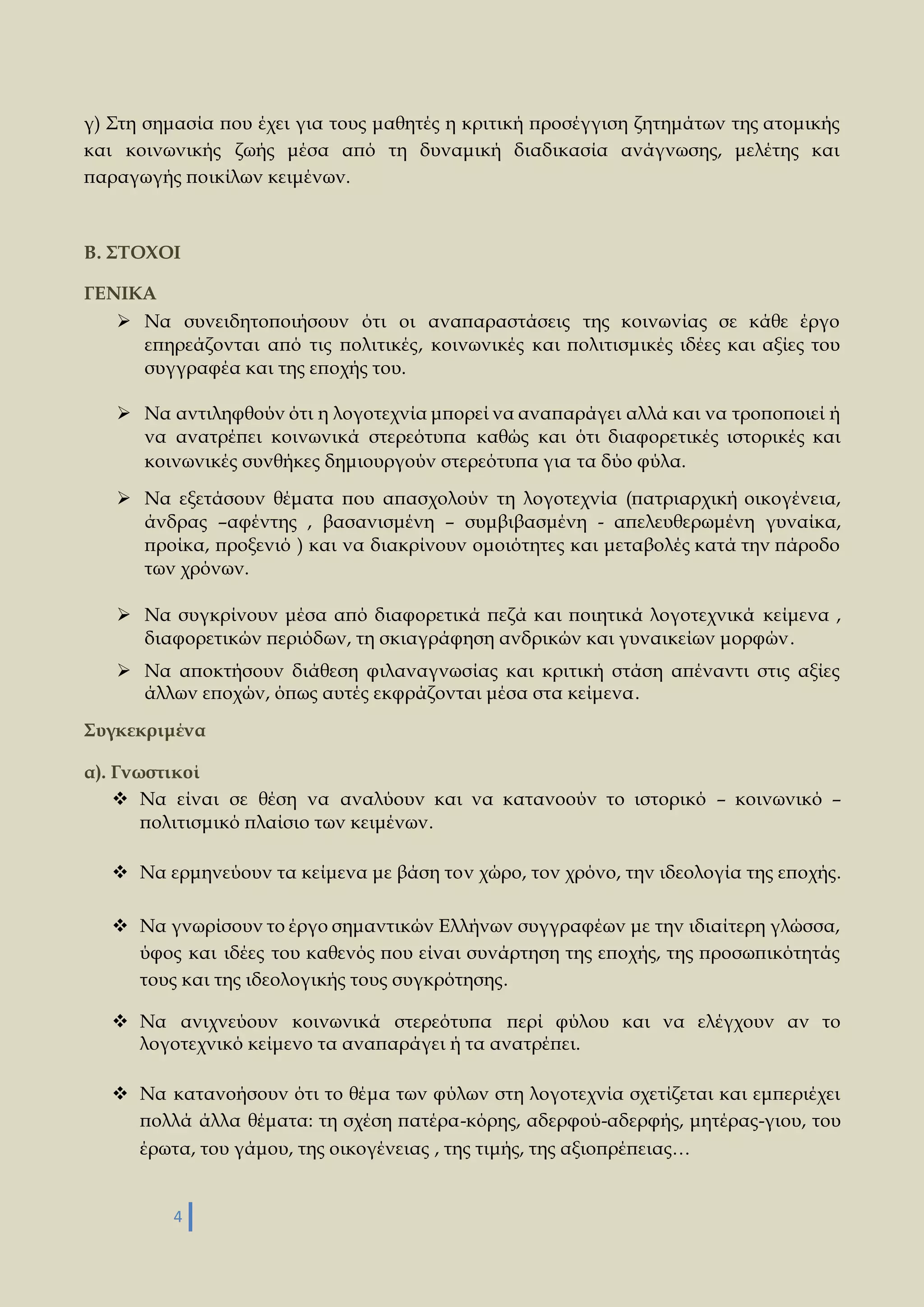 γ) Στη σημασία που έχει για τους μαθητές η κριτική προσέγγιση ζητημάτων της ατομικής 
και κοινωνικής ζωής μέσα από τη δυναμική διαδικασία ανάγνωσης, μελέτης και 
παραγωγής ποικίλων κειμένων. 
Β. ΣΤΟΧΟΙ 
4 
ΓΕΝΙΚΑ 
 Να συνειδητοποιήσουν ότι οι αναπαραστάσεις της κοινωνίας σε κάθε έργο 
επηρεάζονται από τις πολιτικές, κοινωνικές και πολιτισμικές ιδέες και αξίες του 
συγγραφέα και της εποχής του. 
 Να αντιληφθούν ότι η λογοτεχνία μπορεί να αναπαράγει αλλά και να τροποποιεί ή 
να ανατρέπει κοινωνικά στερεότυπα καθώς και ότι διαφορετικές ιστορικές και 
κοινωνικές συνθήκες δημιουργούν στερεότυπα για τα δύο φύλα. 
 Να εξετάσουν θέματα που απασχολούν τη λογοτεχνία (πατριαρχική οικογένεια, 
άνδρας –αφέντης , βασανισμένη – συμβιβασμένη - απελευθερωμένη γυναίκα, 
προίκα, προξενιό ) και να διακρίνουν ομοιότητες και μεταβολές κατά την πάροδο 
των χρόνων. 
 Να συγκρίνουν μέσα από διαφορετικά πεζά και ποιητικά λογοτεχνικά κείμενα , 
διαφορετικών περιόδων, τη σκιαγράφηση ανδρικών και γυναικείων μορφών . 
 Να αποκτήσουν διάθεση φιλαναγνωσίας και κριτική στάση απέναντι στις αξίες 
άλλων εποχών, όπως αυτές εκφράζονται μέσα στα κείμενα. 
Συγκεκριμένα 
α). Γνωστικοί 
 Να είναι σε θέση να αναλύουν και να κατανοούν το ιστορικό – κοινωνικό – 
πολιτισμικό πλαίσιο των κειμένων. 
 Να ερμηνεύουν τα κείμενα με βάση τον χώρο, τον χρόνο, την ιδεολογία της εποχής. 
 Να γνωρίσουν το έργο σημαντικών Ελλήνων συγγραφέων με την ιδιαίτερη γλώσσα, 
ύφος και ιδέες του καθενός που είναι συνάρτηση της εποχής, της προσωπικότητάς 
τους και της ιδεολογικής τους συγκρότησης. 
 Να ανιχνεύουν κοινωνικά στερεότυπα περί φύλου και να ελέγχουν αν το 
λογοτεχνικό κείμενο τα αναπαράγει ή τα ανατρέπει. 
 Να κατανοήσουν ότι το θέμα των φύλων στη λογοτεχνία σχετίζεται και εμπεριέχει 
πολλά άλλα θέματα: τη σχέση πατέρα-κόρης, αδερφού-αδερφής, μητέρας-γιου, του 
έρωτα, του γάμου, της οικογένειας , της τιμής, της αξιοπρέπειας… 
 